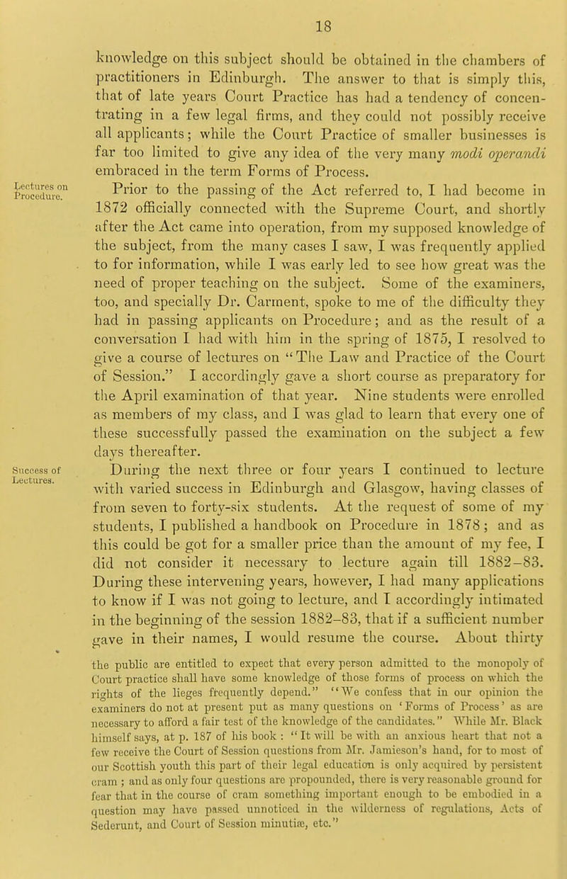 liCt'turcs nn Procedure. Success of Lectures. knowledge on this subject should be obtained in tlie chambers of practitioners in Edinburgh. The answer to that is simply this, that of late years Court Practice has had a tendency of concen- trating in a few legal firms, and they could not possibly receive all apphcants; while the Court Practice of smaller businesses is far too limited to give any idea of the very many Tnodi operandi embraced in the term Forms of Process. Prior to the passing of the Act referred to, I had become in 1872 officially connected with the Supreme Court, and shortly after the Act came into operation, from my supposed knowledge of the subject, fx'om the many cases I saw, I was frequently applied to for information, while I was early led to see how great was the need of proper teaching on the subject. Some of the examiners, too, and specially Dr. Garment, spoke to me of the difiiculty they had in passing applicants on Procedure; and as the result of a conversation I had with him in the spring of 1875, I resolved to eive a course of lectures on  The Law and Practice of the Court of Session. I accordingly gave a short course as preparatory for the April examination of that year. Nine students were enrolled as members of ray class, and I was glad to learn that every one of these successfully passed the examination on the subject a few days thereafter. During the next three or four years I continued to lecture with varied success in Edinburgh and Glasgow, having classes of from seven to forty-six students. At the request of some of my students, I published a handbook on Procedure in 1878; and as this could be got for a smaller price than the amount of my fee, I did not consider it necessary to lecture again till 1882-83. During these intervening years, however, I had many applications to know if I was not going to lecture, and I accordingly intimated in the beginning of the session 1882-83, that if a sufficient number gave in their names, I would resume the course. About thirty the public are entitled to expect that every person admitted to the monopoly of Court practice shall have some knowledge of those forms of process on wliich the rights of the lieges frequently depend. We confess that in our opinion the examiners do not at present put as manj' questions on ' Forms of Process' as are necessary to afford a fair test of the knowledge of the candidates. While Mr. Black himself says, at p. 187 of his book :  It will be with an anxious heart that not a few receive the Court of Session questions from ilr. Jamieson's hand, for to most of our Scottish youth this part of their legal education is only acquired by persistent cram ; and as only four questions are propounded, tliere is very reasonable ground for fear that in the course of cram something important enough to be embodied in a question may liave passed unnoticed in tlie wilderness of regulations, Acts of Sederunt, and Court of Session minutire, etc.