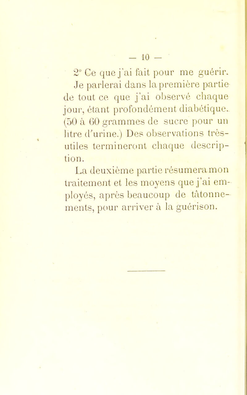 2° Ce que j'ai fait pour me guérir. Je parlerai dans la première partie de tout ce que j'ai observé chaque jour, étant profondément diabétique. (50 à 60 grammes de sucre pour un litre d'urine.) Des observations très- utiles termineront chaque descrip- tion. La deuxième partie résumera.mon traitement et les moyens que j'ai em- ployés, après beaucoup de tâtonne- ments, pour arriver à la guérison.