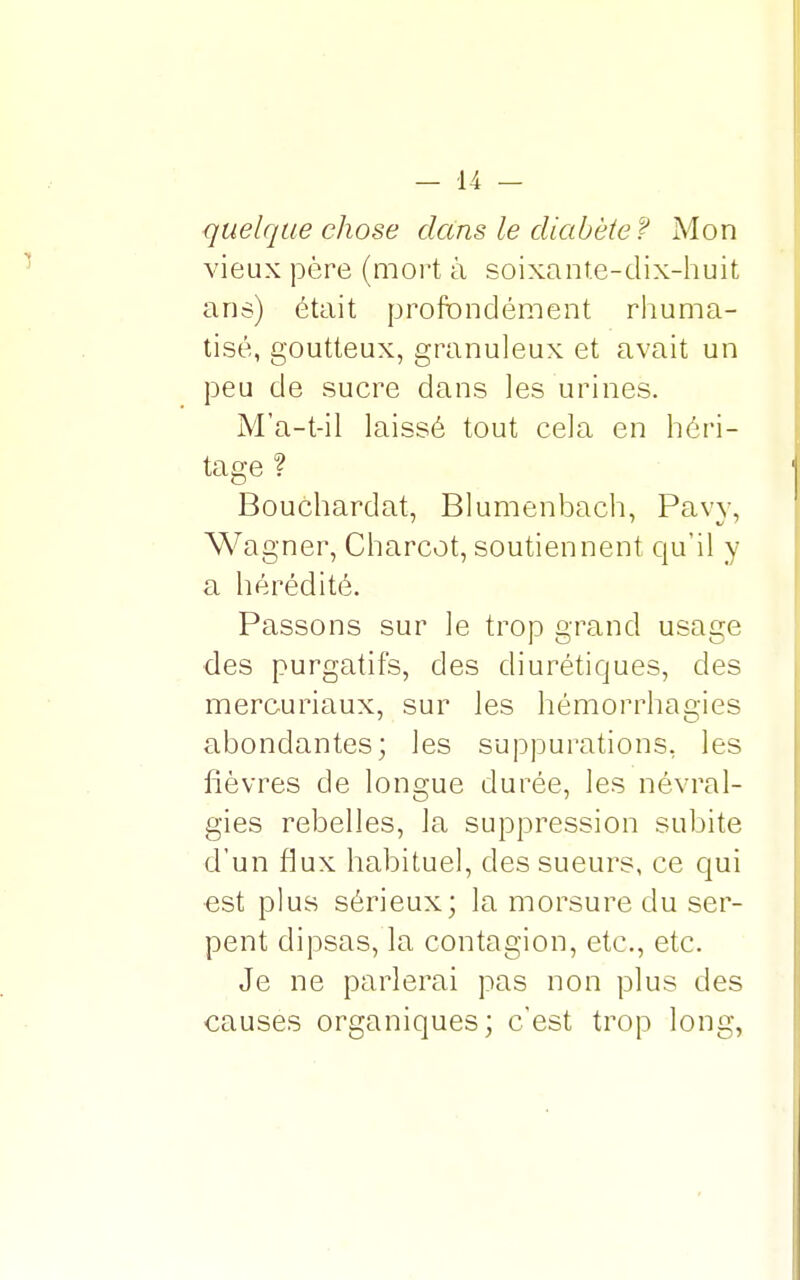 quelque chose dans le diabète? Mon vieux père (mort à soixante-dix-huit ans) était profondément rhuma- tisé, goutteux, granuleux et avait un peu de sucre dans les urines. M'a-t-il laissé tout cela en héri- tage ? Bouchardat, Blumenbach, Pavy, Wagner, Charcot, soutiennent qu'il y a hérédité. Passons sur le trop grand usage des purgatifs, des diurétiques, des mercuriaux, sur les hémorrhagies abondantes; les suppurations, les fièvres de longue durée, les névral- gies rebelles, la suppression subite d'un flux habitue], des sueurs, ce qui est plus sérieux; la morsure du ser- pent dipsas, la contagion, etc., etc. Je ne parlerai pas non plus des causes organiques; c'est trop long,