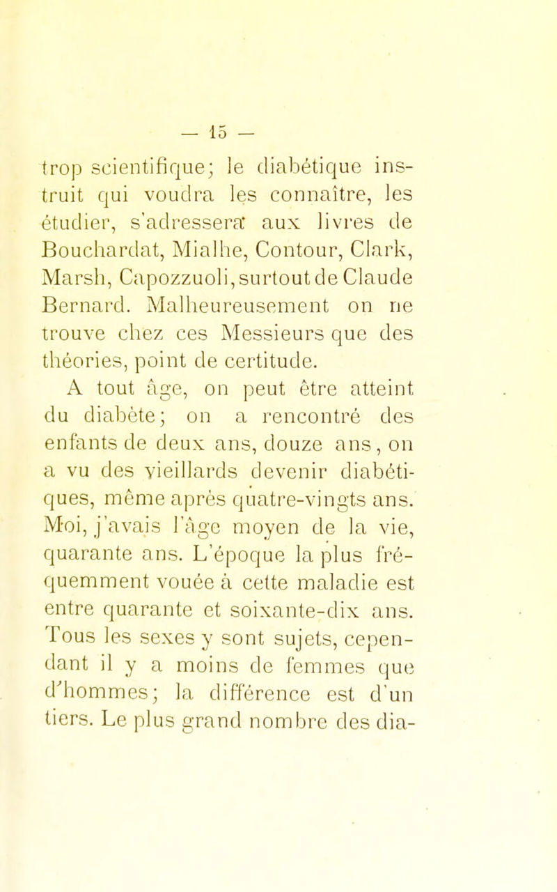 trop scientifique; le diabétique ins- truit qui voudra les connaître, les étudier, s'adressera' aux livres de Bouchardat, Mialhe, Contour, Clark, Marsh, Capozzuoli, surtout de Claude Bernard. Malheureusement on ne trouve chez ces Messieurs que des théories, point de certitude. A tout âge, on peut être atteint du diabète; on a rencontré des enfants de deux ans, douze ans, on a vu des vieillards devenir diabéti- ques, même après quatre-vingts ans. Moi, j'avais l'âge moyen de la vie, quarante ans. L'époque la plus fré- quemment vouée à cette maladie est entre quarante et soixante-dix ans. Tous les sexes y sont sujets, cepen- dant il y a moins de femmes que d'hommes; la différence est d'un tiers. Le plus grand nombre des clia-