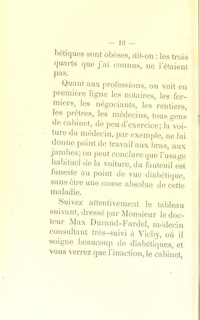 bétiques sont obèses, dit-on : les trois quarts que j'ai connus, ne l'étaient pas. Quant aux professions, on voit en première ligne les notaires, les fer- miers, les négociants, les rentiers, les prêtres, les médecins, tous gens de cabinet, de peu d'exercice; la voi- ture du médecin, par exemple, ne lui donne point de travail aux bras, aux jambes; on peut conclure que l'usage habituel de la voiture, du fauteuil est funeste au point de vue diabétique, sans être une cause absolue de cette maladie. Suivez attentivement le tableau suivant, dressé par Monsieur le doc- teur Max Durand-Fardel, médecin consultant très-suivi à Vichy, où il •soigne beaucoup de diabétiques, et vous verrez que l'inaction, le cabinet,