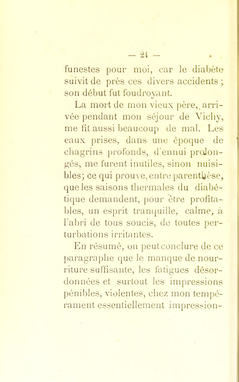 funestes pour moi, car le diabète suivit de près ces divers accidents ; son début fut foudroyant. La mort de mon vieux père,, arri- vée pendant mon séjour de Vichy,, me fit aussi beaucoup de mal. Les eaux prises, dans une époque de chagrins profonds, d'ennui prolon- gés, me furent inutiles, sinon nuisi- bles; ce qui prouve, entre parenthèse,, que les saisons thermales du diabé- tique demandent, pour être profita- bles, un esprit tranquille, calme, a l'abri de tous soucis, de toutes per- turbations irritantes. En résumé, un peut conclure de ce paragraphe que le manque de nour- riture suffisante, les fatigues désor- données et surtout les impressions pénibles, violentes, chez mon tempé- rament essentiellement impression-