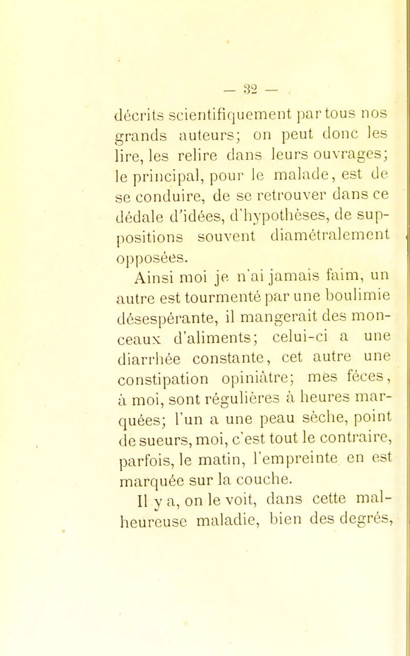 décrits scientifiquement par tous nos grands auteurs; on peut donc les lire, les relire dans leurs ouvrages; le principal, pour le malade, est de se conduire, de se retrouver dans ce dédale d'idées, d'hypothèses, de sup- positions souvent diamétralement opposées. Ainsi moi je n'ai jamais faim, un autre est tourmenté par une boulimie désespérante, il mangerait des mon- ceaux d'aliments; celui-ci a une diarrhée constante, cet autre une constipation opiniâtre; mes fèces, à moi, sont régulières à heures mar- quées; l'un a une peau sèche, point de sueurs, moi, c'est tout le contraire, parfois, le matin, l'empreinte en est marquée sur la couche. Il y a, on le voit, dans cette mal- heureuse maladie, bien des degrés,