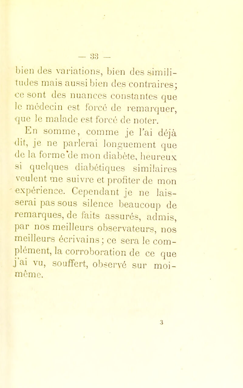 tudes mais aussi bien des contraires; ce sont des nuances constantes que le médecin est forcé de remarquer, que le malade est forcé de noter. En somme, comme je l'ai déjà dit, je ne parlerai longuement que de la formelle mon diabète, heureux si quelques diabétiques similaires veulent me suivre et profiter de mon expérience. Cependant je ne lais- serai pas sous silence beaucoup de remarques, de faits assurés, admis, par nos meilleurs observateurs, nos meilleurs écrivains ; ce sera le com- plément, la corroboration de ce que j'ai vu, souffert, observé sur moi- même. 3