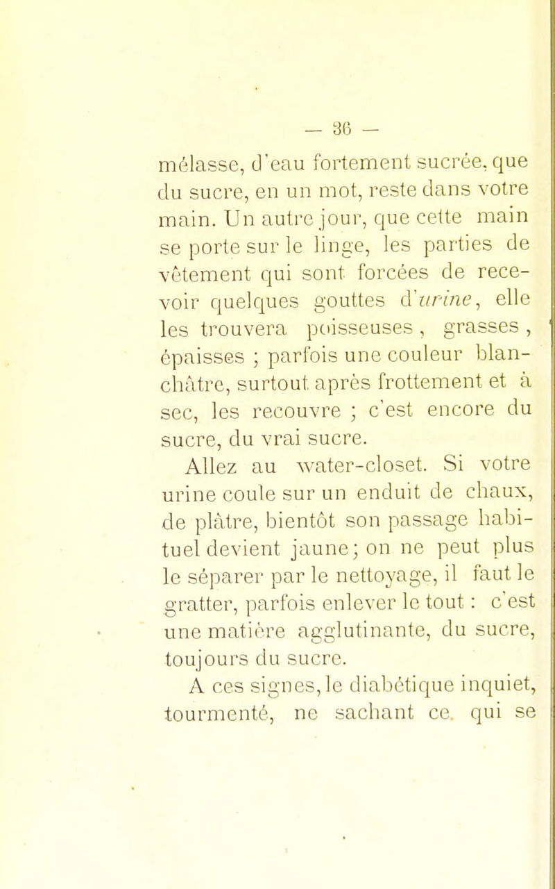 — 3(3 — mélasse, d'eau fortement sucrée, que du sucre, en un mot, reste dans votre main. Un autre jour, que cette main se porte sur le linge, les parties de vêtement qui sont forcées de rece- voir quelques gouttes d'urine, elle les trouvera poisseuses , grasses , épaisses ; parfois une couleur blan- châtre, surtout, après frottement et à sec, les recouvre ; c'est encore du sucre, du vrai sucre. Allez au water-closet. Si votre urine coule sur un enduit de chaux, de plâtre, bientôt son passage habi- tuel devient jaune; on ne peut plus le séparer par le nettoyage, il faut le gratter, parfois enlever le tout : c'est une matière agglutinante, du sucre, toujours du sucre. A ces signes, le diabétique inquiet, tourmenté, ne sachant ce. qui se