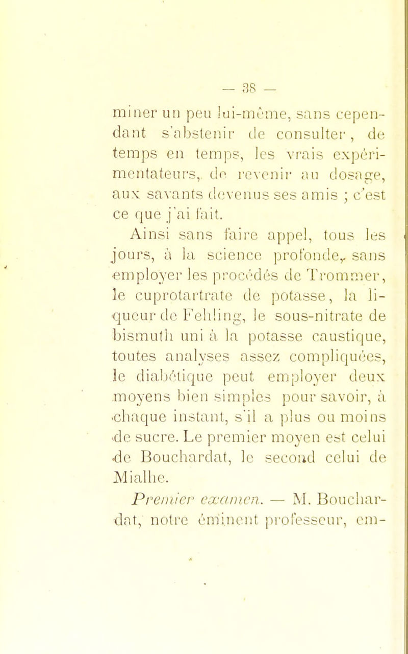 ^8 — t>o — miner un peu lui-môme, sans cepen- dant s'abstenir de consulter, de temps en temps, les vrais expéri- mentateurs, de revenir au dosacre, aux savants devenus ses amis ; c'est ce que j'ai fait. Ainsi sans faire appel, tous les jours, à la science profonde,, sans employer les procédés de Trommer, le cuprptartrate de potasse, la li- queur de Fehling, le sous-nitrate de bismuth uni à la potasse caustique, toutes analyses assez compliquées, le diabétique peut employer deux moyens bien simples pour savoir, à •chaque instant, s'il a plus ou moins de sucre. Le premier moyen est celui de Bouchardat, le second celui de Mialhe. Premier examen. — M. Bouchar- dat, notre éminent professeur, cm-