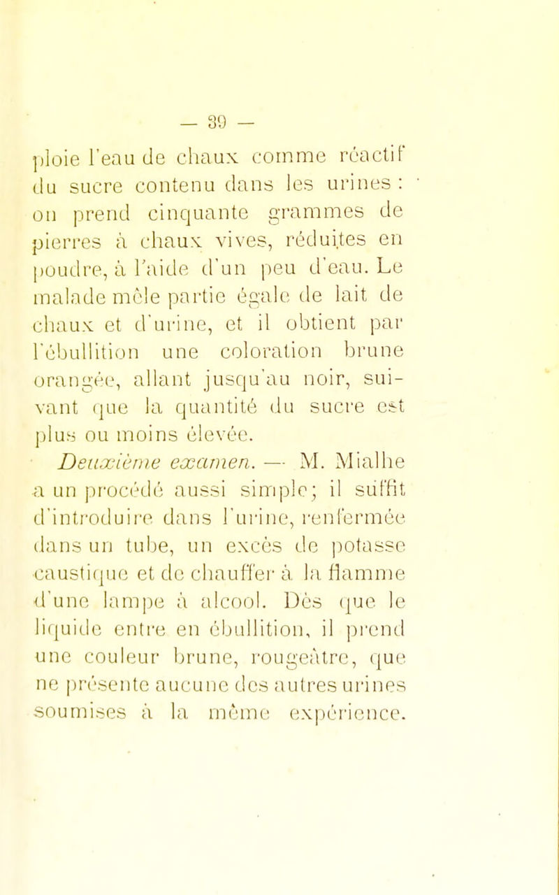 ploie l'eau de chaux comme réactif du sucre contenu dans les urines: on prend cinquante grammes de pierres à chaux vives, réduites en poudre, à l'aide d'un peu d'eau. Le malade mêle partie égale de lait de chaux et d'urine, et il obtient par rébullition une coloration brune orangée, allant jusqu'au noir, sui- vant que la quantité du sucre est plus ou moins élevée. Deuxième examen. — M. Mi al h e a un procédé aussi simple; il suffit d'introduire dans l'urine, renfermée dans un tube, un excès de potasse caustique et de chauffer à la flamme d'une lampe à alcool. Dès que le liquide entre en ébullition, il prend une couleur brune, rougcàtre, que ne présente aucune des autres urines soumises à la mémo expérience.