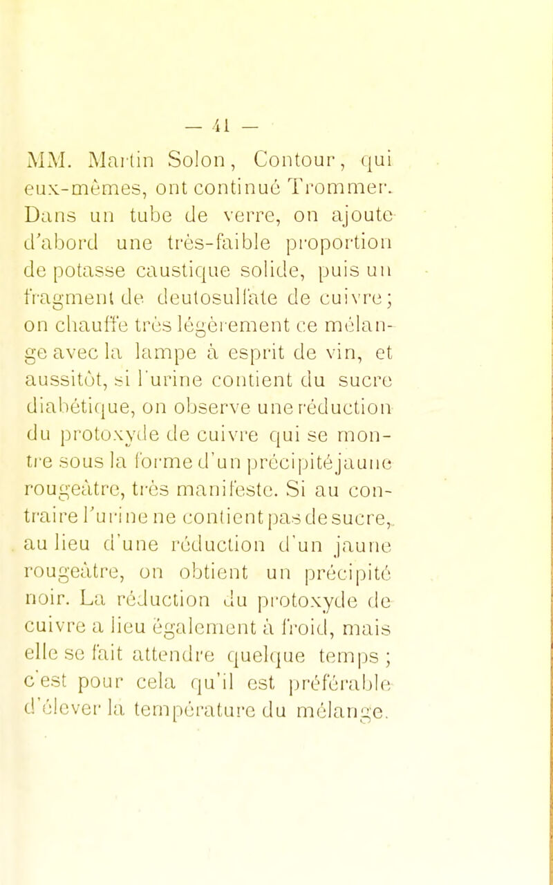 MM. Martin Solon, Contour, qui eux-mêmes, ont continué Trommer. Dans un tube de verre, on ajoute d'abord une très-faible proportion de potasse caustique solide, puis un fragment de deutosulfate de cuivre; on chauffe très légèrement ce mélan- ge avec la lampe à esprit de vin, et aussitôt, si l'urine contient du sucre diabétique, on observe une réduction du protoxyde de cuivre qui se mon- tre sous la l'orme d'un précipité jaune rougeàtre, très manifeste. Si au con- traire Tu ri ne ne contient pas de sucre, au lieu d'une réduction d'un jaune rougeàtre, on obtient un précipité noir. La réduction du protoxyde de cuivre a lieu également à froid, mais elle se fait attendre quelque temps; c'est pour cela qu'il est préférable d'élever la température du mélange.