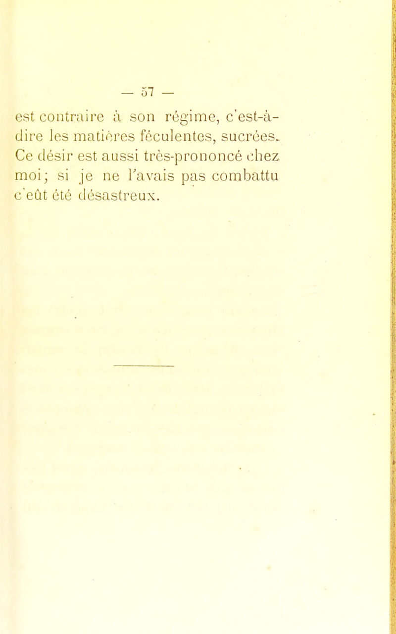 est contraire à son régime, c'est-à- dire les matières féculentes, sucrées. Ce désir est aussi très-prononcé chez moi; si je ne Ta vais pas combattu c'eût été désastreux.