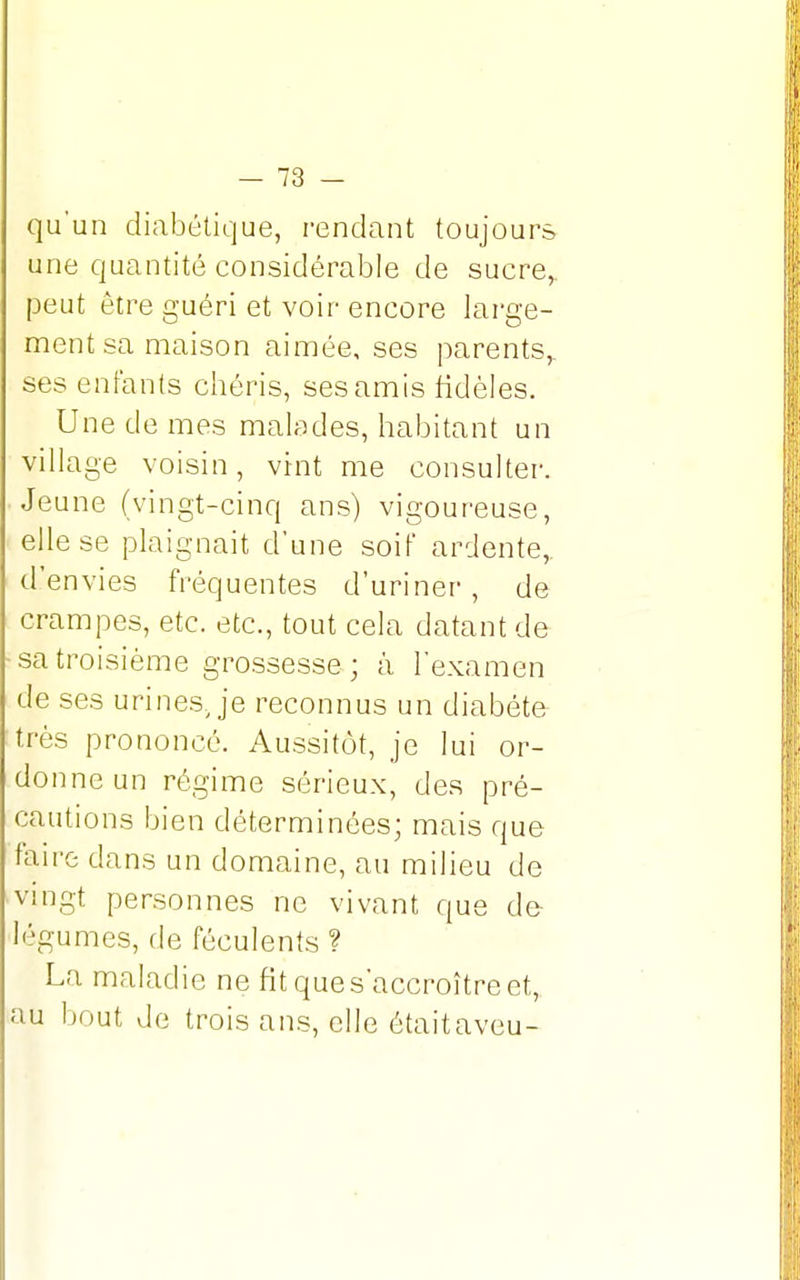 qu'un diabétique, rendant toujours une quantité considérable de sucre, peut être guéri et voir encore large- ment sa maison aimée, ses parents,, ses enfants chéris, ses amis fidèles. Une de mes malades, habitant un village voisin, vint me consulter. Jeune (vingt-cinq ans) vigoureuse, elle se plaignait d'une soif ardente, d'envies fréquentes d'uriner, de crampes, etc. etc., tout cela datant de sa troisième grossesse ; à l'examen de ses urines, je reconnus un diabète très prononcé. Aussitôt, je lui or- donne un régime sérieux, des pré- cautions bien déterminées; mais que faire dans un domaine, au milieu de vingt personnes ne vivant que de- légumes, de féculents ? La maladie ne fit que s'accroître et, au bout de trois ans, elle était aveu-