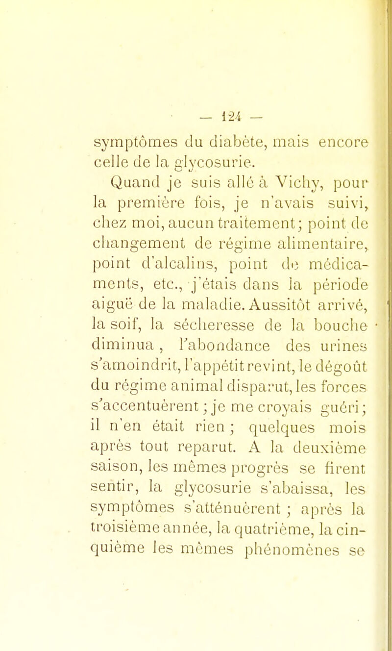 symptômes du diabète, mais encore celle de la glycosurie. Quand je suis allé à Vichy, pour la première fois, je n'avais suivi, chez moi, aucun traitement; point de changement de régime alimentaire, point d'alcalins, point de médica- ments, etc., j'étais dans la période aiguë de la maladie. Aussitôt arrivé, la soif, la sécheresse de la bouche diminua, l'abondance des urines s'amoindrit, l'appétit revint, le dégoût du régime animal disparut, les forces s'accentuèrent ; je me croyais guéri ; il n'en était rien ; quelques mois après tout reparut. A la deuxième saison, les mômes progrès se firent sentir, la glycosurie s'abaissa, les symptômes s'atténuèrent ; après la troisième année, la quatrième, la cin- quième les mêmes phénomènes se