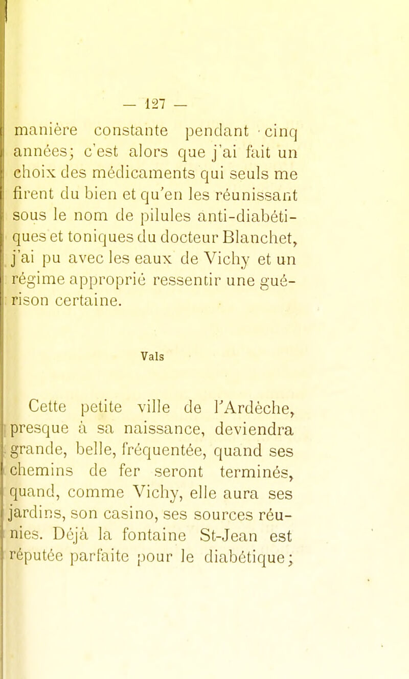 manière constante pendant • cinq années; c'est alors que j'ai fait un choix des médicaments qui seuls me firent du bien et qu'en les réunissant sous le nom de pilules anti-diabéti- ques et toniques du docteur Blanchet, j'ai pu avec les eaux de Vichy et un régime approprié ressentir une gué- rison certaine. Vais Cette petite ville de l'Ardèche, presque à sa naissance, deviendra grande, belle, fréquentée, quand ses chemins de fer seront terminés, quand, comme Vichy, elle aura ses jardins, son casino, ses sources réu- nies. Déjà la fontaine St-Jean est réputée parfaite pour le diabétique;