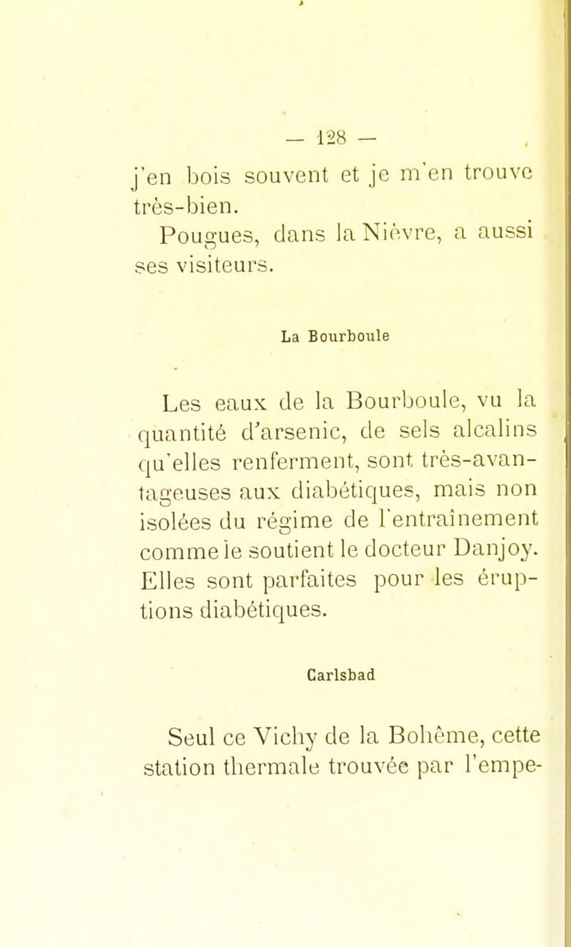 j'en bois souvent et je m'en trouve très-bien. Pougues, dans la Nièvre, a aussi ses visiteurs. La Bourboule Les eaux de la Bourboule, vu la quantité d'arsenic, de sels alcalins qu'elles renferment, sont très-avan- tageuses aux diabétiques, mais non isolées du régime de l'entraînement comme Je soutient le docteur Danjoy. Elles sont parfaites pour les érup- tions diabétiques. Carlsbad Seul ce Vichy de la Bohême, cette station thermale trouvée par Tempe-