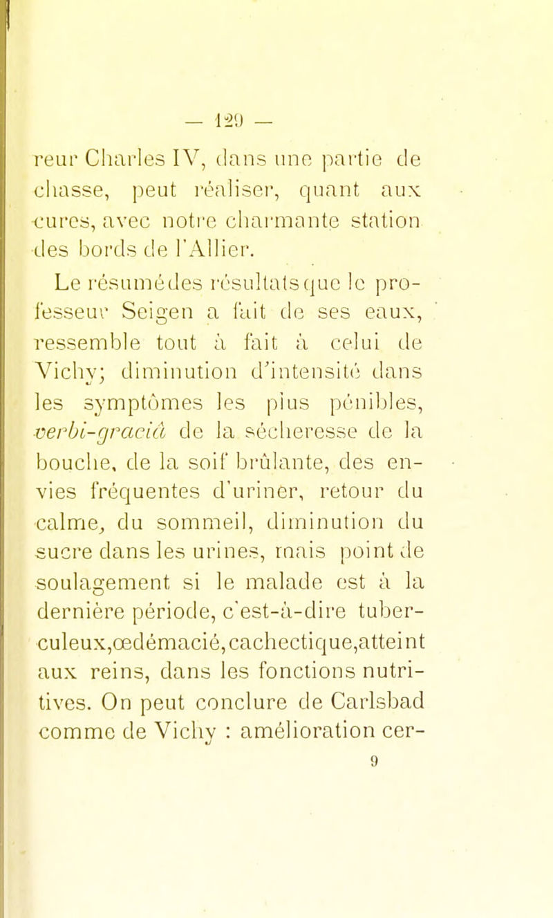 — IU2(J — reur Charles IV, dans une partie de chasse, peut réaliser, quant aux •cures, avec notre charmante station des bords de l'Allier. Le résumé des résultats que le pro- fesseur Seigen a fait de ses eaux, ressemble tout à fait à celui de Vichy; diminution d'intensité dans les symptômes les plus pénibles, ■verbi-gracid de la sécheresse de la bouche, de la soif brûlante, des en- vies fréquentes d'uriner, retour du calme, du sommeil, diminution du sucre clans les urines, mais point de soulagement si le malade est à la dernière période, c'est-à-dire tuber- culeux,cedémacié,cachectique,atteint aux reins, dans les fonctions nutri- tives. On peut conclure de Carlsbad comme de Vichy : amélioration cer- 9