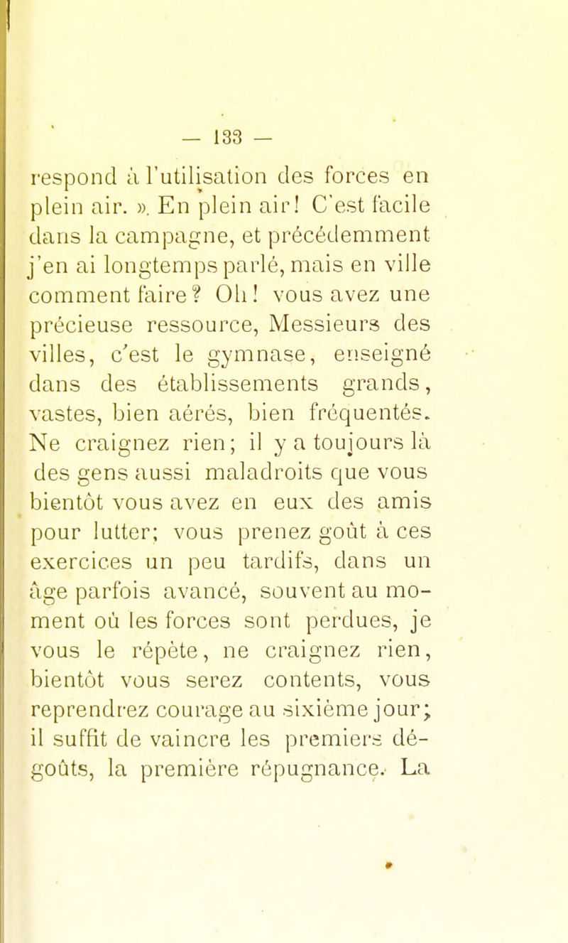 I — 133 — respond à l'utilisation des forces en plein air. ». En plein air! C'est facile dans la campagne, et précédemment j'en ai longtemps parlé, mais en ville comment faire ? Oh! vous avez une précieuse ressource, Messieurs des villes, c'est le gymnase, enseigné dans des établissements grands, vastes, bien aérés, bien fréquentés. Ne craignez rien; il y a toujours là des gens aussi maladroits que vous bientôt vous avez en eux des amis pour lutter; vous prenez goût à ces exercices un peu tardifs, clans un âge parfois avancé, souvent au mo- ment où les forces sont perdues, je vous le répète, ne craignez rien, bientôt vous serez contents, vous reprendrez courage au sixième jour; il suffit de vaincre les premiers dé- goûts, la première répugnance. La