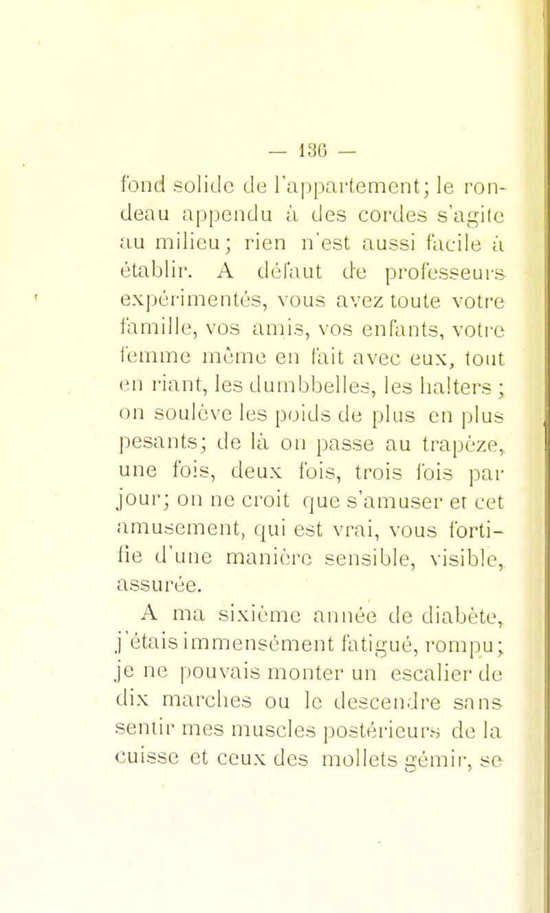 fond solide de l'appartement; le ron- deau appendu à des cordes s'agite au milieu; rien n'est aussi facile à établir. A défaut de professeurs- expérimentés, vous avez toute votre famille, vos amis, vos enfants, votre femme même en fait avec eux, tout en riant, les dumbbelles, les halters ; on soulève les poids de plus en plus pesants; de là on passe au trapèze, une fois, deux fois, trois fois par jour; on ne croit que s'amuser er cet amusement, qui est vrai, vous forti- fie d'une manière sensible, visible, assurée. A ma sixième année de diabète,, j'étais immensément fatigué, rompu; je ne pouvais monter un escalier de dix marches ou le descendre sans sentir mes muscles postérieurs de la cuisse et ceux des mollets gémir, se