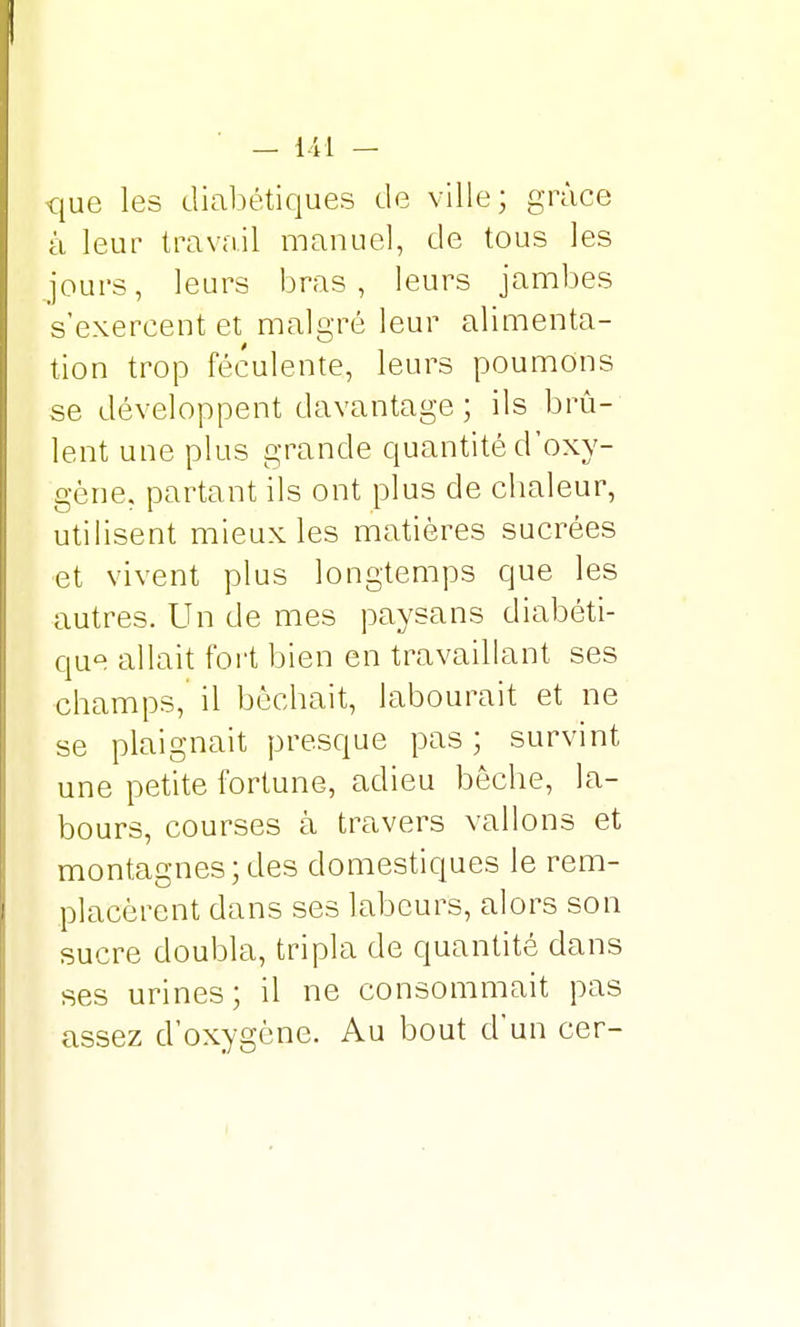 que les diabétiques de ville; grâce à leur travail manuel, de tous les jours, leurs bras, leurs jambes s'exercent et malgré leur alimenta- tion trop féculente, leurs poumons se développent davantage ; ils brû- lent une plus grande quantité d'oxy- gène, partant ils ont plus de chaleur, utilisent mieux les matières sucrées et vivent plus longtemps que les autres. Un de mes paysans diabéti- que allait fort bien en travaillant ses champs, il bêchait, labourait et ne se plaignait presque pas ; survint une petite fortune, adieu bêche, la- bours, courses à travers vallons et montagnes;des domestiques le rem- placèrent dans ses labeurs, alors son sucre doubla, tripla de quantité dans ses urines; il ne consommait pas assez d'oxygène. Au bout d'un cer-