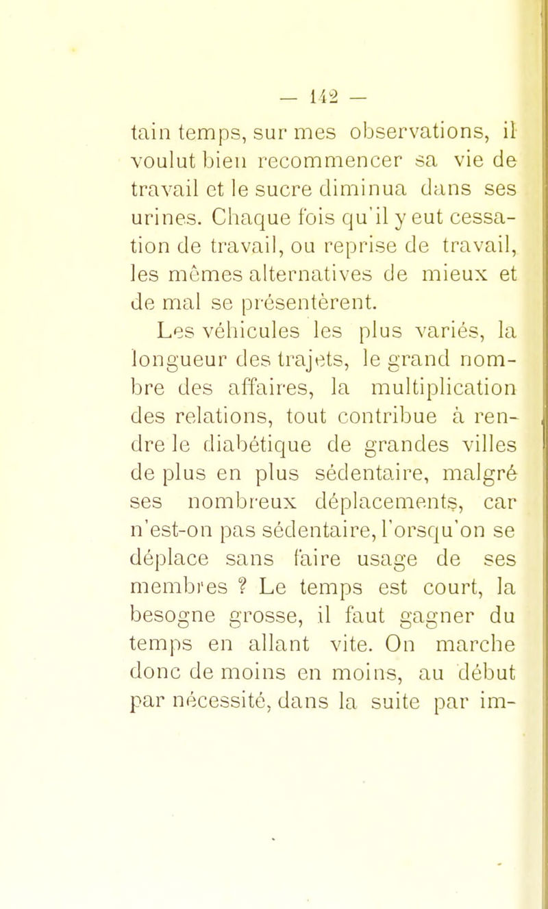 tain temps, sur mes observations, il voulut bien recommencer sa vie de travail et le sucre diminua dans ses urines. Chaque fois qu'il y eut cessa- tion de travail, ou reprise de travail, les mêmes alternatives de mieux et de mal se présentèrent. Les véhicules les plus variés, la longueur des trajets, le grand nom- bre des affaires, la multiplication des relations, tout contribue à ren- dre le diabétique de grandes villes de plus en plus sédentaire, malgré ses nombreux déplacements, car n'est-on pas sédentaire, l'orsqu'on se déplace sans faire usage de ses membres ? Le temps est court, la besogne grosse, il faut gagner du temps en allant vite. On marche donc de moins en moins, au début par nécessité, dans la suite par im-