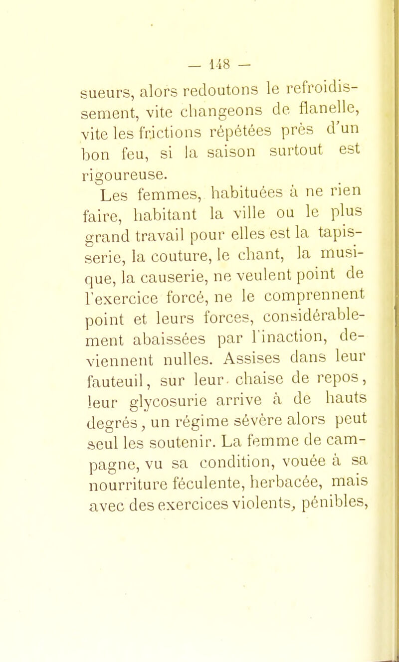 sueurs, alors redoutons le refroidis- sement, vite changeons de flanelle, vite les frictions répétées près d'un bon feu, si la saison surtout est rigoureuse. Les femmes, habituées à ne rien faire, habitant la ville ou le plus grand travail pour elles est la tapis- serie, la couture, le chant, la musi- que, la causerie, ne veulent point de l'exercice forcé, ne le comprennent point et leurs forces, considérable- ment abaissées par l'inaction, de- viennent nulles. Assises dans leur fauteuil, sur leur, chaise de repos, leur glycosurie arrive à de hauts degrés, un régime sévère alors peut seul les soutenir. La femme de cam- pagne, vu sa condition, vouée à sa nourriture féculente, herbacée, mais avec des exercices violents, pénibles,