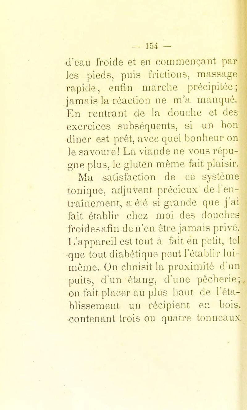 d'eau froide et en commençant par les pieds, puis frictions, massage rapide, enfin marche précipitée; jamais la réaction ne m'a manqué. En rentrant de la douche et des exercices subséquents, si un bon diner est prêt, avec quel bonheur on le savoure! La viande ne vous répu- gne plus, le gluten môme fait plaisir. Ma satisfaction de ce système tonique, adjuvent précieux de l'en- traînement, a été si grande que j'ai fait établir chez moi des douches froidesafin de n'en être jamais privé. L'appareil est tout à fait en petit, tel que tout diabétique peut l'établir lui- même. On choisit la proximité d'un puits, d'un étang, d'une pêcherie;, on fait placer au plus haut de l'éta- blissement un récipient en bois, ■contenant trois ou quatre tonneaux