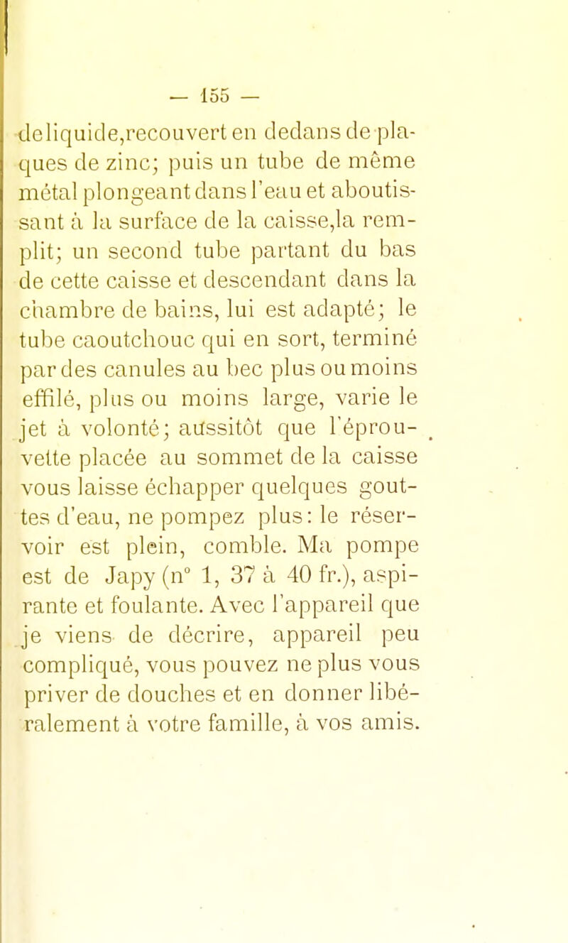 tleliquicle,recouvert en dedans de pla- ques de zinc; puis un tube de môme métal plongeant dans l'eau et aboutis- sant à la surface de la caisse,la rem- plit; un second tube partant du bas de cette caisse et descendant dans la chambre de bains, lui est adapté; le tube caoutchouc qui en sort, terminé par des canules au bec plus ou moins effilé, plus ou moins large, varie le jet à volonté; aussitôt que l'éprou- vette placée au sommet de la caisse vous laisse échapper quelques gout- tes d'eau, ne pompez plus: le réser- voir est plein, comble. Ma pompe est de Japy(n° 1, 37 à 40 fr.), aspi- rante et foulante. Avec l'appareil que je viens de décrire, appareil peu compliqué, vous pouvez ne plus vous priver de douches et en donner libé- ralement à votre famille, à vos amis.