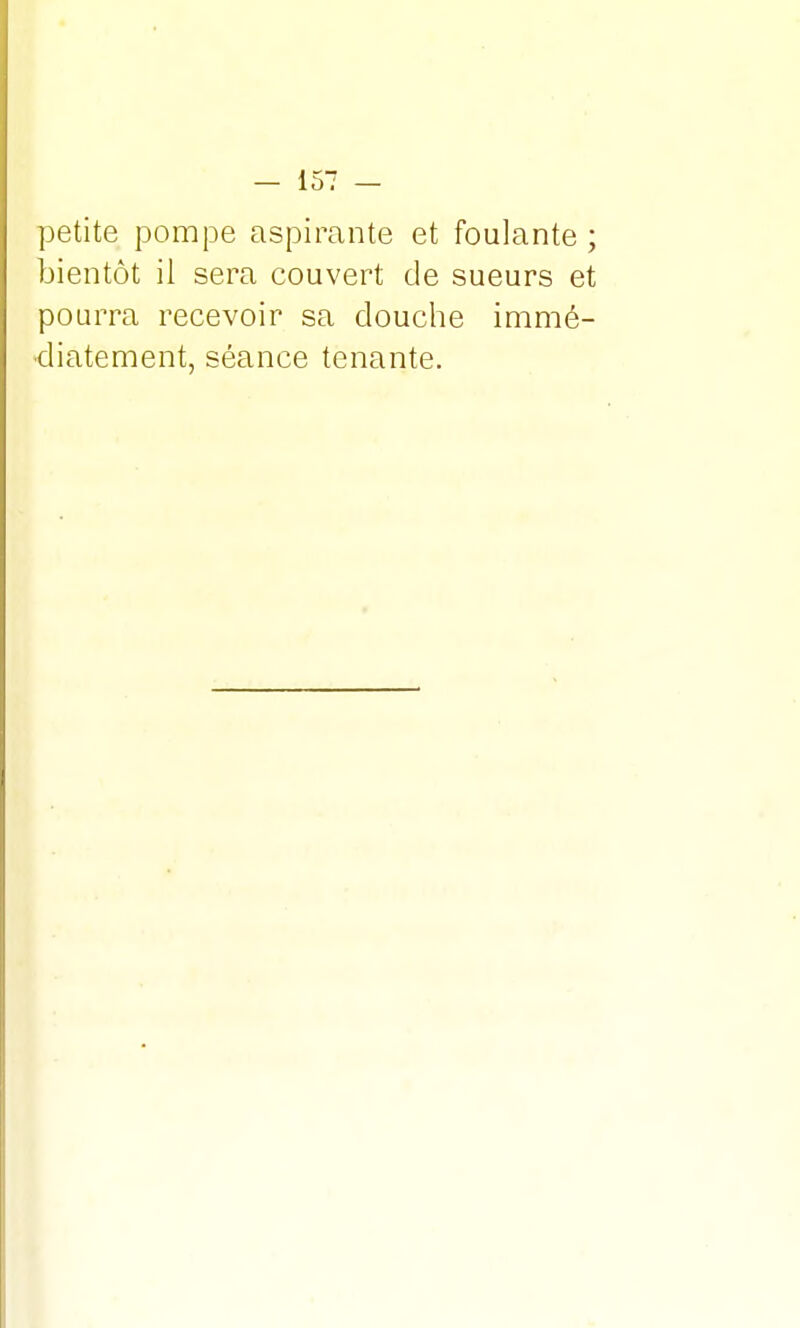 petite pompe aspirante et foulante ; bientôt il sera couvert de sueurs et pourra recevoir sa douche immé- diatement, séance tenante.