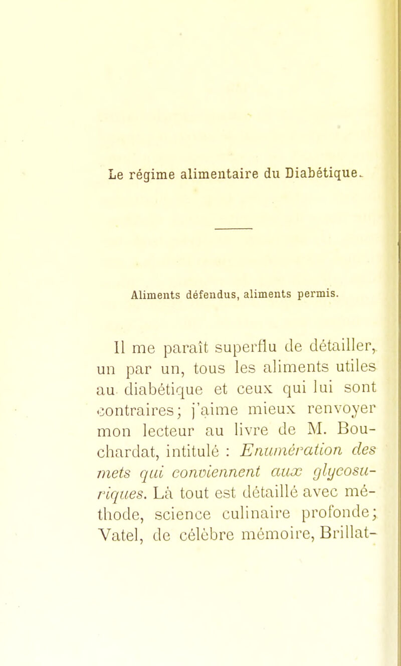 Le régime alimentaire du Diabétique. Aliments défendus, aliments permis. Il me paraît superflu de détailler, un par un, tous les aliments utiles au diabétique et ceux qui lui sont contraires; j'aime mieux renvoyer mon lecteur au livre de M. Bou- chardat, intitulé : E'numération des mets qui conviennent aux glyeosu- riques. Là tout est détaillé avec mé- thode, science culinaire profonde; Vatel, de célèbre mémoire, Brillât-