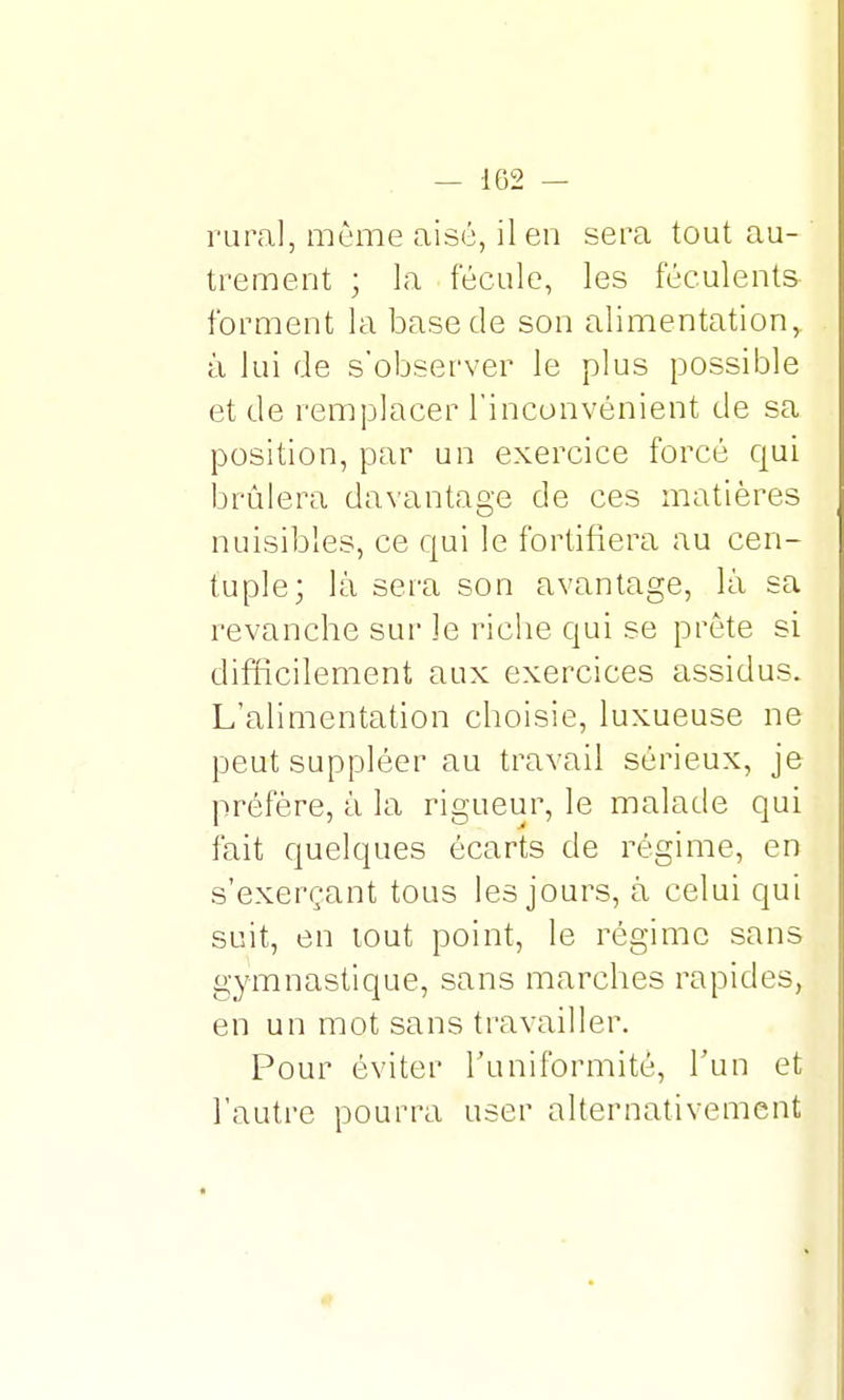 rural, même aisé, il en sera tout au- trement ; la fécule, les féculents forment la base de son alimentation, à lui de s'observer le plus possible et de remplacer l'inconvénient de sa position, par un exercice forcé qui brûlera davantage de ces matières nuisibles, ce qui le fortifiera au cen- tuple; là sera son avantage, là sa revanche sur le riche qui se prête si difficilement aux exercices assidus. L'alimentation choisie, luxueuse ne peut suppléer au travail sérieux, je préfère, à la rigueur, le malade qui fait quelques écarts de régime, en s'exerçant tous les jours, à celui qui suit, en tout point, le régime sans gymnastique, sans marches rapides, en un mot sans travailler. Pour éviter l'uniformité, l'un et l'autre pourra user alternativement