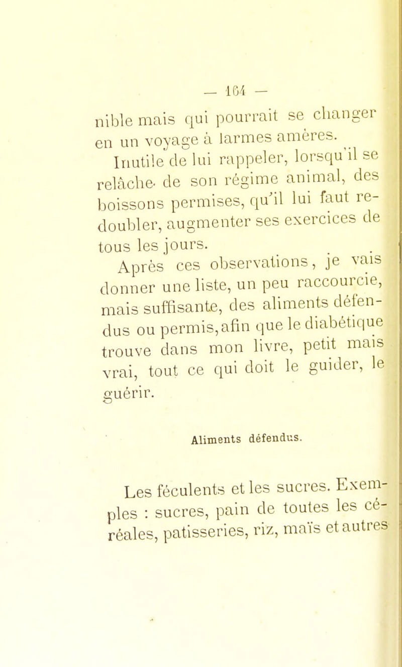 nible mais qui pourrait se changer en un voyage à larmes amères. Inutile de lui rappeler, lorsqu'il se relâche- de son régime animal, des boissons permises, qu'il lui faut re- doubler, augmenter ses exercices de tous les jours. Après ces observations, je vais donner une liste, un peu raccourcie, mais suffisante, des aliments défen- dus ou permis,afm que le diabétique trouve dans mon livre, petit mais vrai, tout ce qui doit le guider, le guérir. Aliments défendus. Les féculents et les sucres. Exem- ples : sucres, pain de toutes les cé- réales, pâtisseries, riz, maïs et autres-