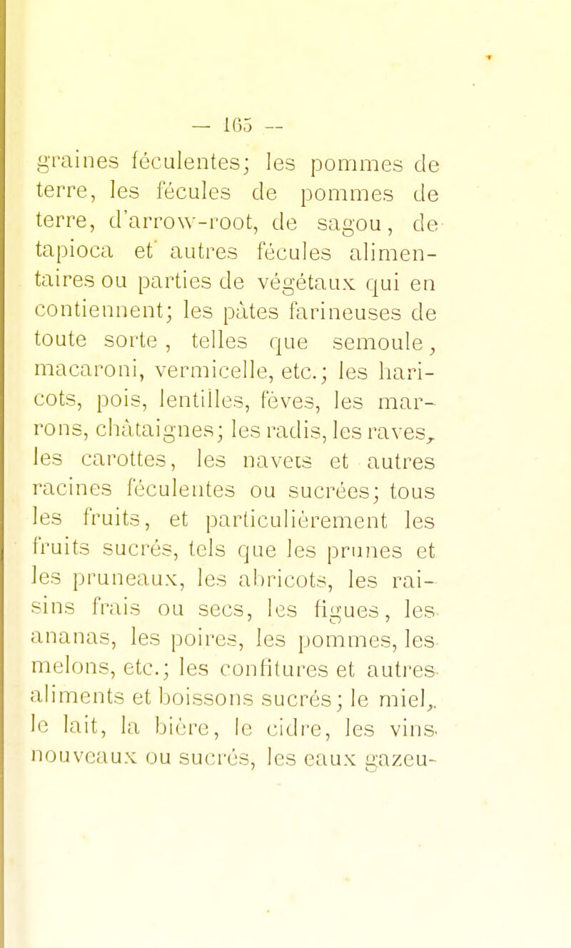 graines féculentes; les pommes de terre, les fécules de pommes de terre, d'arrow-root, de sagou, de tapioca et' autres fécules alimen- taires ou parties de végétaux qui en contiennent; les pâtes farineuses de toute sorte , telles que semoule, macaroni, vermicelle, etc.; les hari- cots, pois, lentilles, fèves, les mar- rons, châtaignes; les radis, les ravesr les carottes, les navets et autres racines féculentes ou sucrées; tous les fruits, et particulièrement les fruits sucrés, tels que les primes et les pruneaux, les abricots, les rai- sins frais ou secs, les figues, les ananas, les poires, les pommes, les- melons, etc.; les confitures et autres, aliments et boissons sucrés; le miel,,, le lait, la bière, le cidre, les vins- nouveaux ou sucrés, les eaux gazeu-