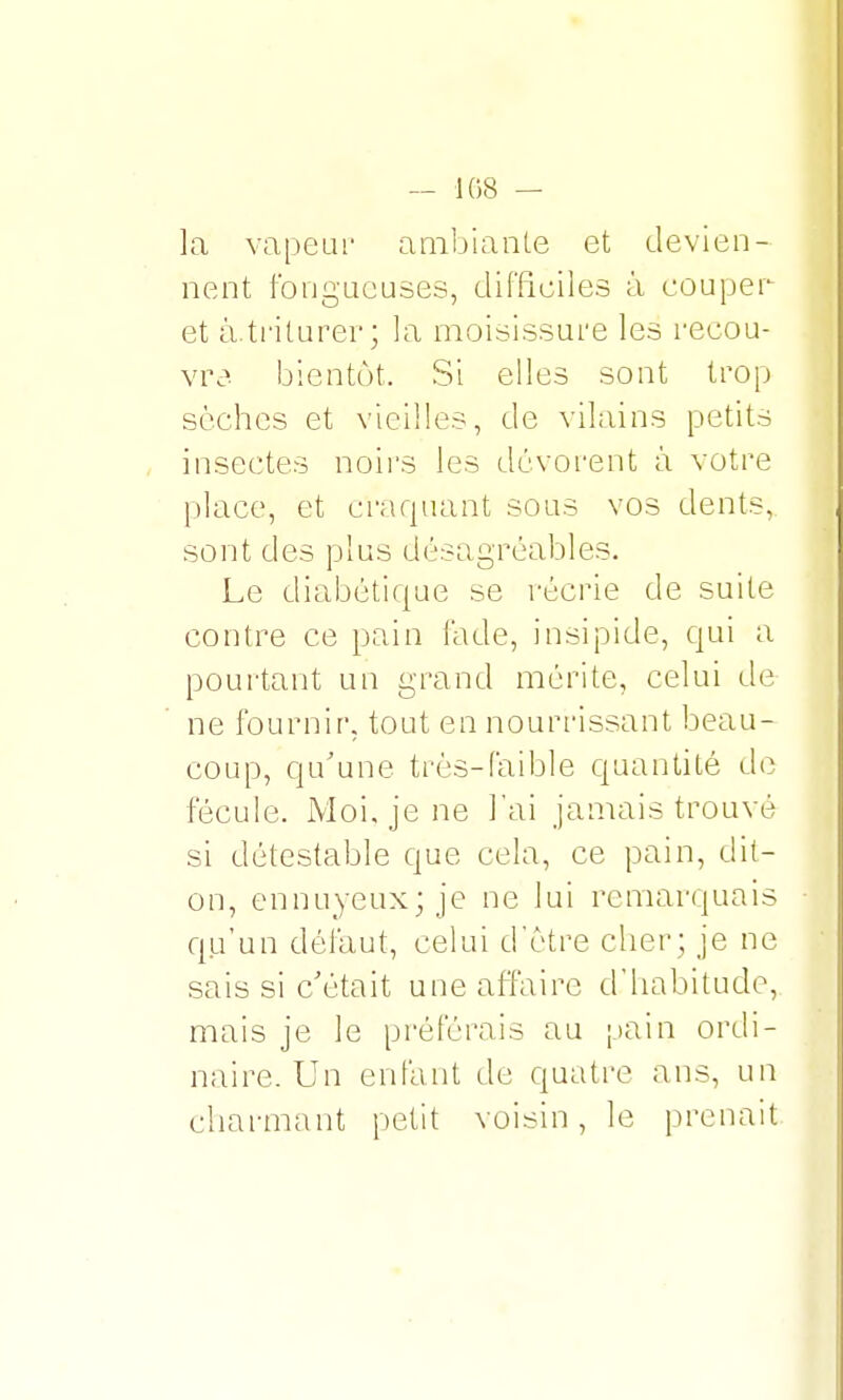 — 108 — la vapeur ambiante et devien- nent fongueuses, difficiles à couper et à.triturer; la moisissure les recou- vre, bientôt. Si elles sont trop sèches et vieilles, de vilains petits insectes noirs les dévorent à votre place, et craquant sous vos dents, sont des plus désagréables. Le diabétique se récrie de suite contre ce pain fade, insipide, qui a pourtant un grand mérite, celui de ne fournir, tout en nourrissant beau- coup, qu'une très-faible quantité de fécule. Moi, je ne l'ai jamais trouvé si détestable que cela, ce pain, dit- on, ennuyeux; je ne lui remarquais qu'un défaut, celui d'être cher; je ne sais si c'était une affaire d'habitude, mais je le préférais au pain ordi- naire. Un enfant de quatre ans, un charmant petit voisin, le prenait