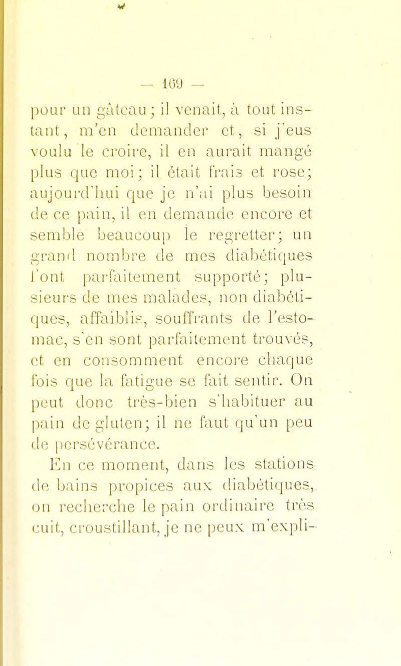 pour un gâteau ; il venait, à tout ins- tant, m'en demander et, si j'eus voulu le croire, il en aurait mangé plus que moi; il était frais et rose; aujourd'hui que je n'ai plus besoin de ce pain, il en demande encore et semble beaucoup le regretter; un grand nombre de mes diabétiques l'ont parfaitement supporté; plu- sieurs de mes malades, non diabéti- ques, affaiblis, souffrants de l'esto- mac, s'en sont parfaitement trouvés, et en consomment encore chaque fois que la fatigue se fait sentir. On peut donc très-bien s'habituer au pain de gluten; il ne faut qu'un peu de persévérance. En ce moment, dans les stations de bains propices aux diabétiques, on recherche le pain ordinaire très cuit, croustillant, je ne peux m'expli-