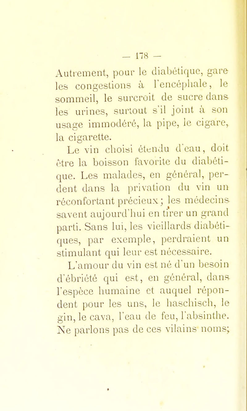 Autrement, pour le diabétique, gare les congestions à l'encéphale, le sommeil, le surcroit de sucre dans les urines, surtout s'il joint à son usage immodéré, la pipe, le cigare, la cigarette. Le vin choisi étendu d'eau, doit être la boisson favorite du diabéti- que. Les malades, en général, per- dent dans la privation du vin un réconfortant précieux; les médecins savent aujourd'hui en tirer un grand parti. Sans lui, les vieillards diabéti- ques, par exemple, perdraient un stimulant qui leur est nécessaire. L'amour du vin est né d'un besoin d'ébriété qui est, en général, dans l'espèce humaine et auquel répon- dent pour les uns, le haschisch, le gin, le cava, l'eau de feu, l'absinthe. Ne parlons pas de ces vilains noms;