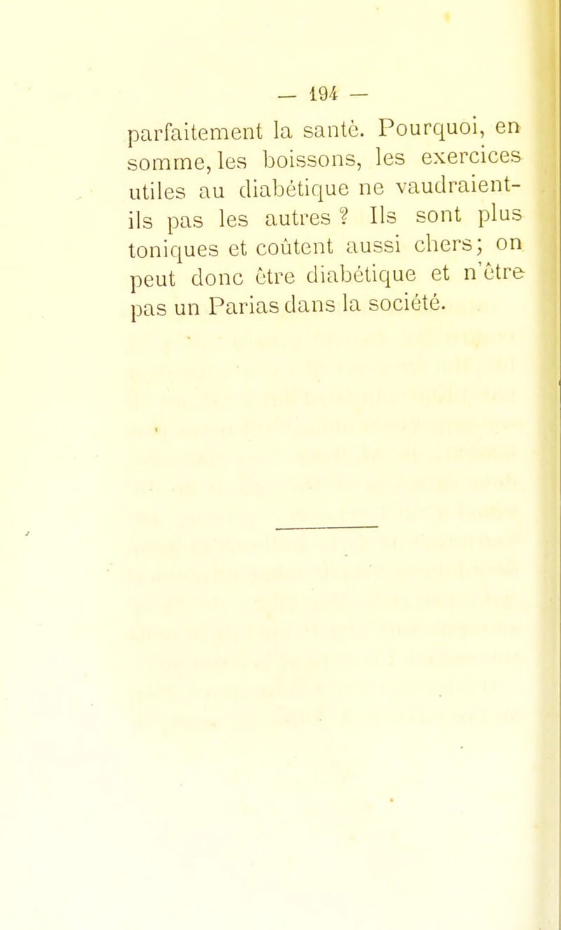 parfaitement la santé. Pourquoi, en somme, les boissons, les exercices utiles au diabétique ne vaudraient- ils pas les autres ? Us sont plus toniques et coûtent aussi chers; on peut donc être diabétique et n'être pas un Parias dans la société.