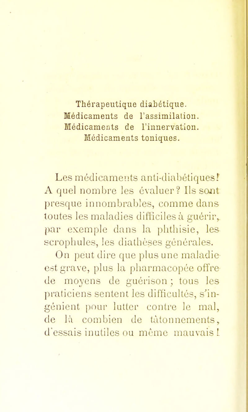 Thérapeutique diabétique. Médicaments de l'assimilation. Médicaments de l'innervation. Médicaments toniques. Les médicaments anti-diabétiques! A quel nombre les évaluer? lissant presque innombrables, comme dans toutes les maladies difficiles à guérir, par exemple dans la phthisie, les scrophules, les diathèses générales. On peut dire que plus une maladie est grave, plus la pharmacopée offre de moyens de guérison ; tous les praticiens sentent les difficultés, s'in- génient pour lutter contre le mal, de là combien de tâtonnements, d'essais inutiles ou même mauvais t