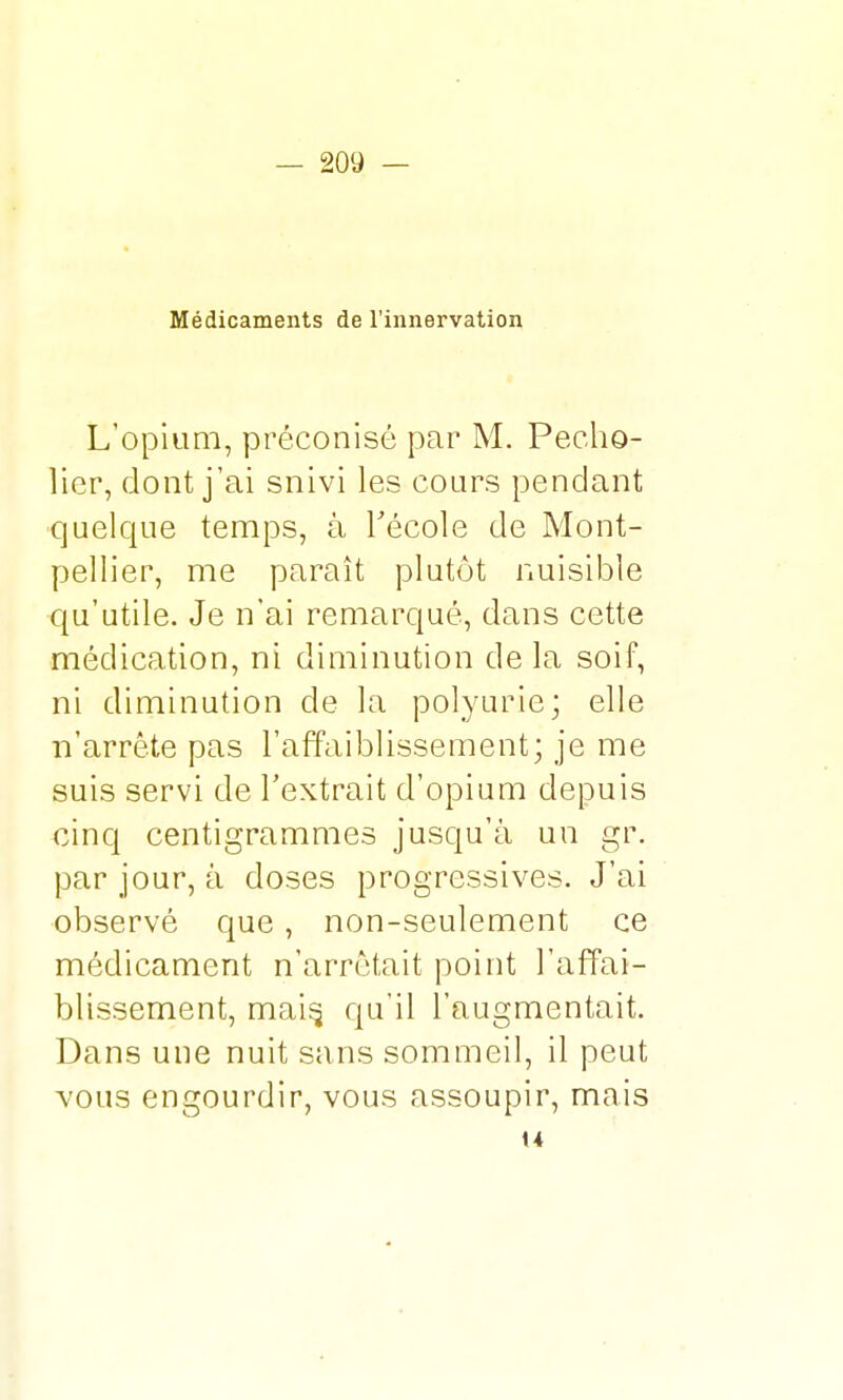 Médicaments de l'innervation L'opium, préconisé par M. Pecho- lier, dont j'ai snivi les cours pendant quelque temps, à l'école de Mont- pellier, me paraît plutôt nuisible qu'utile. Je n'ai remarqué, dans cette médication, ni diminution de la soif, ni diminution de la polyurie; elle n'arrête pas l'affaiblissement; je me suis servi de l'extrait d'opium depuis cinq centigrammes jusqu'à un gr. par jour, à doses progressives. J'ai observé que, non-seulement ce médicament n'arrêtait point l'affai- blissement, mais, qu'il l'augmentait. Dans une nuit sans sommeil, il peut vous engourdir, vous assoupir, mais u