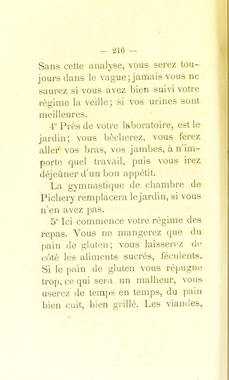 Sans cette analyse, vous serez tou- jours clans le vague; jamais vous ne saurez si vous avez bien suivi votre régime la veille; si vos urines sont meilleures. 4° Près de votre laboratoire, est le- jardin; vous bêcherez, vous ferez aller vos bras, vos jambes, à n'im- porte quel travail, puis vous irez déjeuner d'un bon appétit. La gymnastique de chambre de Pichery remplacera le jardin, si vous n'en avez pas. 5° Ici commence votre régime des repas. Vous ne mangerez que du pain de gluten; vous laisserez de côté les aliments sucrés, féculents. Si le pain de gluten vous répugne trop, ce qui sera un malheur, vous userez de temps en temps, du pain bien cuit, bien grillé. Les viandes,