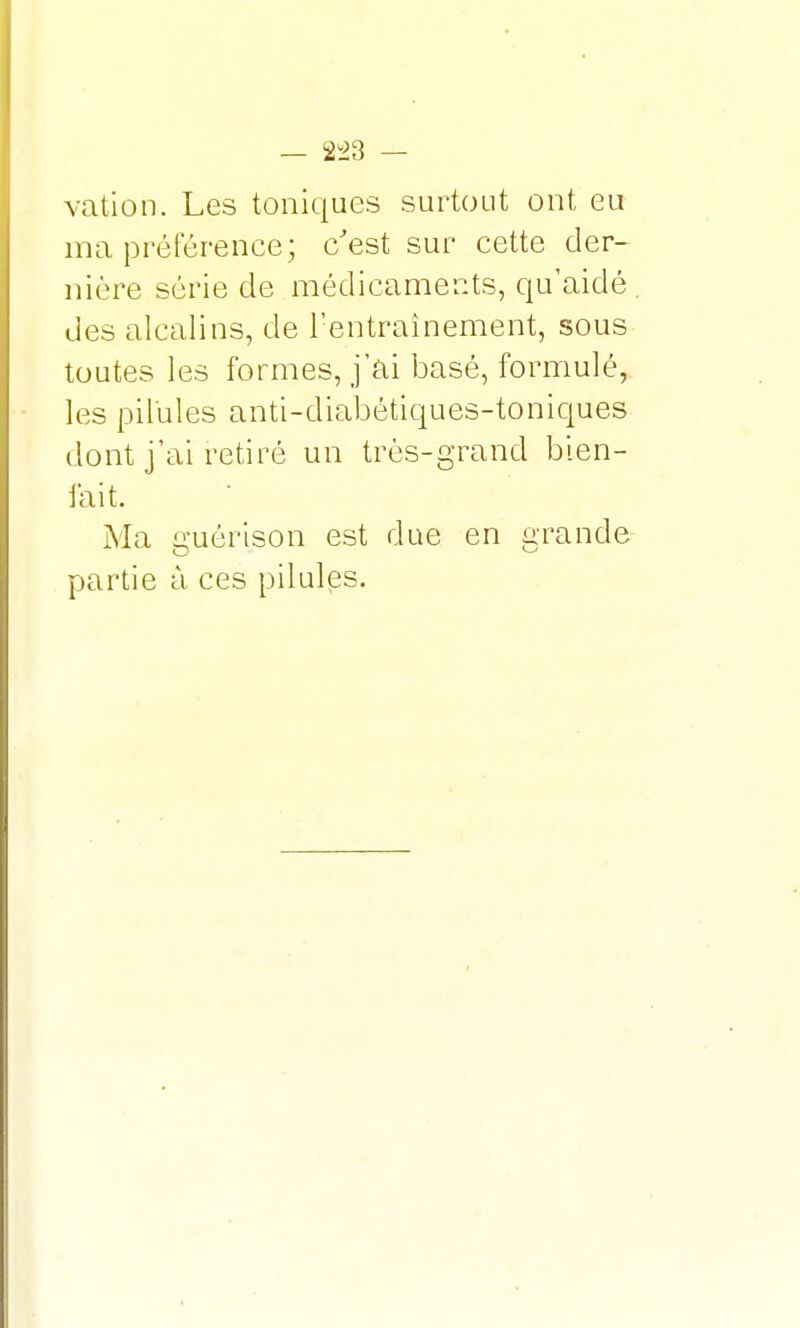 vation. Les toniques surtout ont eu ma préférence; c'est sur cette der- nière série de médicaments, qu'aidé . des alcalins, de l'entraînement, sous toutes les formes, j'ai basé, formulé, les pilules anti-diabétiques-toniques dont j'ai retiré un très-grand bien- lait. Ma guérison est due en grande partie à ces pilules.