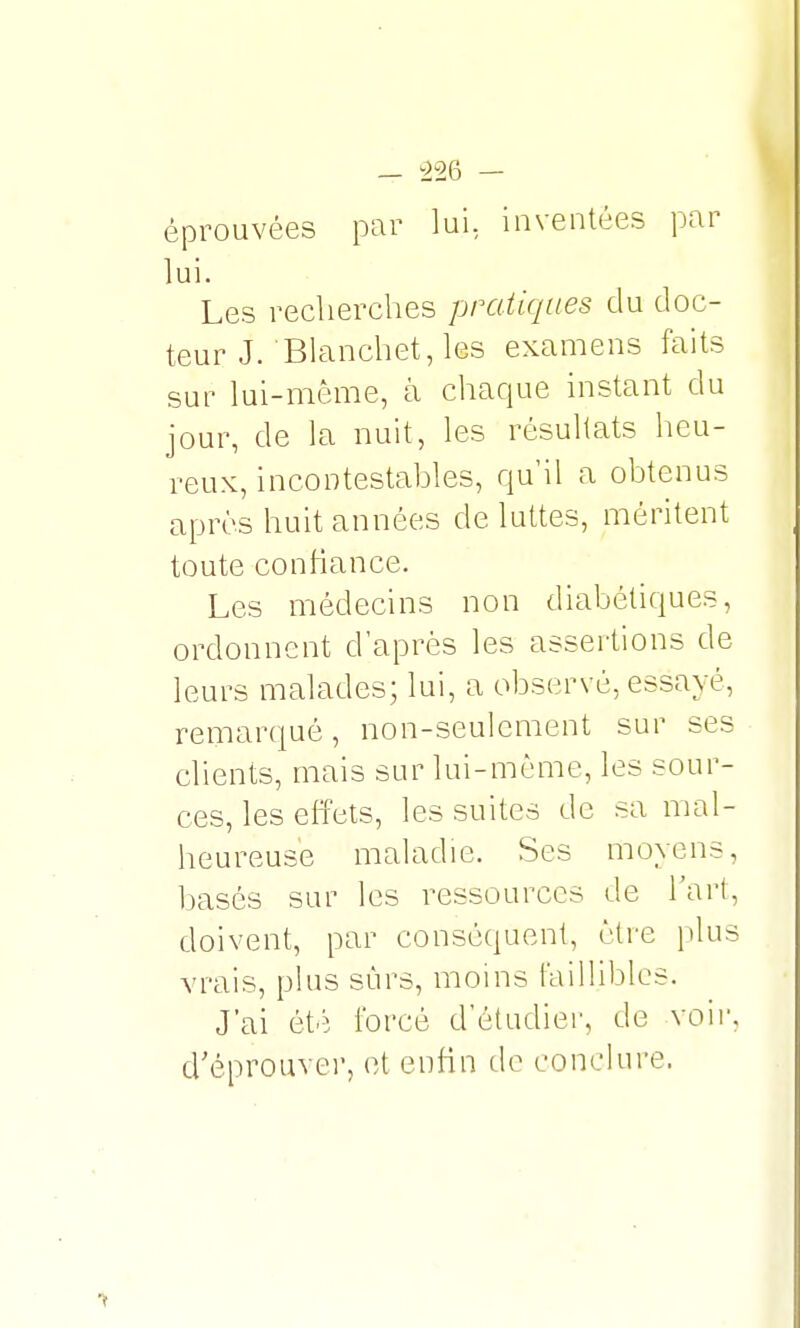 éprouvées par lui, inventées par lui. Les recherches pratiques du doc- teur J. Blanchet, les examens faits sur lui-même, à chaque instant du jour, de la nuit, les résultats heu- reux, incontestables, qu'il a obtenus après huit années de luttes, méritent toute confiance. Les médecins non diabétiques, ordonnent d'après les assertions de leurs malades; lui, a observé, essayé, remarqué, non-seulement sur ses clients, mais sur lui-même, les sour- ces, les effets, les suites de sa mal- heureuse maladie. Ses moyens, basés sur les ressources de l'art, doivent, par conséquent, être plus vrais, plus sûrs, moins faillibles. J'ai été forcé d'étudier, de voir d'éprouver, et enfin de conclure.