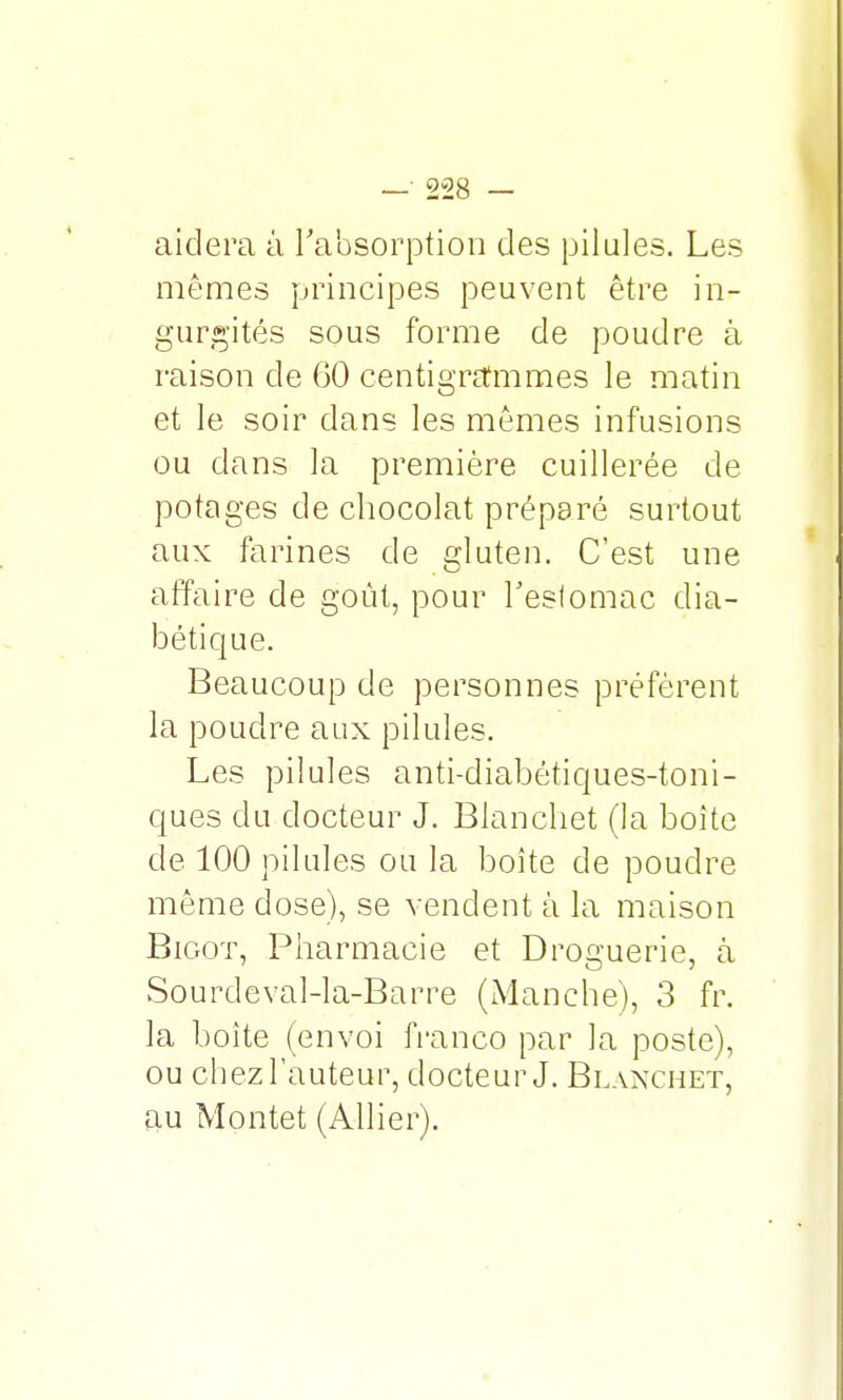 aidera à l'absorption des pilules. Les mêmes principes peuvent être in- gurgités sous forme de poudre â raison de 60 centigrammes le matin et le soir dans les mêmes infusions ou dans la première cuillerée de potages de chocolat préparé surtout aux farines de gluten. C'est une affaire de goût, pour l'estomac dia- bétique. Beaucoup de personnes préfèrent la poudre aux pilules. Les pilules anti-diabétiques-toni- ques du docteur J. Blanchet (la boîte de 100 pilules ou la boîte de poudre même dose), se vendent à la maison Bigot, Pharmacie et Droguerie, à Sourdeval-la-Barre (Manche), 3 fr. la boite (envoi franco par la poste), ou chez l'auteur, docteur J. Blanchet, au Montet (Allier).