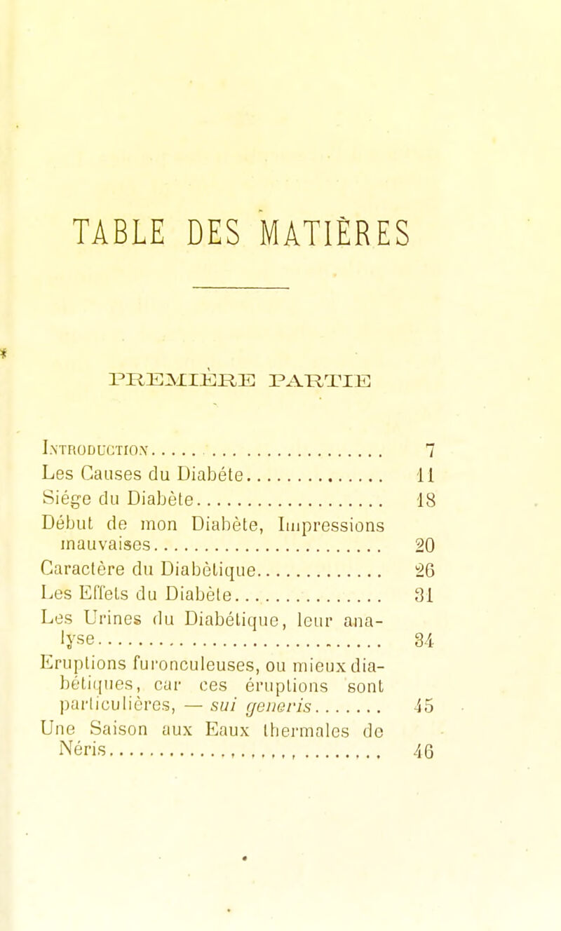 TABLE DES MATIÈRES * PREMIÈRE PARTIE Introductiox 7 Les Causes clu Diabète 11 Siège du Diabète 18 Début de mon Diabète, Impressions mauvaises 20 Caractère du Diabétique 26 Les Effets du Diabète 31 Les Urines du Diabétique, leur ana- lyse 34 Eruptions furonculeuses, ou mieux dia- bétiques, car ces éruptions sont particulières, — sui generis -15 Une Saison aux Eaux thermales de Néris , 46