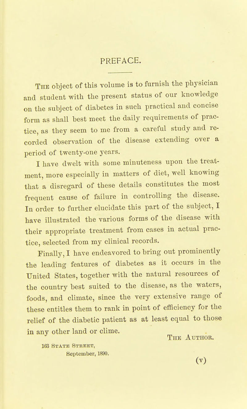 PREFACE. The object of this volume is to furnish the physician and student with the present status of our knowledge on the subject of diabetes in such practical and concise form as shall best meet the daily requirements of prac- tice, as they seem to me from a careful study and re- corded observation of the disease extending over a period of twenty-one years. I have dwelt with some minuteness upon the treat- ment, more especially in matters of diet, well knowing that a disregard of these details constitutes the most frequent cause of failure in controlling the disease. In order to further elucidate this part of the subject, I have illustrated the various forms of the disease with their appropriate treatment from cases in actual prac- tice, selected from my clinical records. Finally,! have endeavored to bring out prominently the leading features of diabetes as it occurs in the United States, together with the natural resources of the country best suited to the disease, as the waters, foods, and climate, since the very extensive range of these entitles them to rank in point of efficiency for the relief of the diabetic patient as at least equal to those in any other land or clime. The Author. 163 State Street, September, 1890.