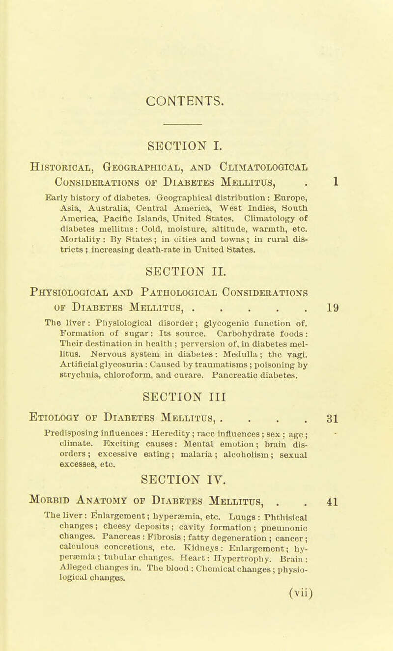 CONTENTS. SECTION I. Historical, Geographical, and Climatological Considerations of Diabetes Mellitus, Early history of diabetes. Geographical distribution: Europe, Asia, Australia, Central America, West Indies, South America, Pacific Islands, United States. Climatology of diabetes mellitus: Cold, moisture, altitude, warmth, etc. Mortality : By States; in cities and towns; in rural dis- tricts ; increasing death-rate in United States. SECTION II. Physiological and Pathological Considerations OP Diabetes Mellitus, The liver: Physiological disorder; glycogenic function of. Formation of sugar: Its source. Carbohydrate foods : Their destination in health ; perversion of, in diabetes mel- litus. Nervous system in diabetes : Medulla; the vagi. Artificial glycosuria: Caused by traumatisms; jjoisoning by strychnia, chloroform, and curare. Pancreatic diabetes. SECTION III Etiology of Diabetes Mellitus, . . . . Predisposing influences : Heredity; race influences; sex ; age; climate. Exciting causes: Mental emotion; brain dis- orders ; excessive eating; malaria; alcoholism; sexual excesses, etc. SECTION lY. Morbid Anatomy of Diabetes Mellitus, . The liver: Enlargement; hyperajmia, etc. Lungs : Phthisical changes; cheesy deposits; cavity formation; pneumonic changes. Pancreas : Fibrosis ; fatty degeneration ; cancer; calculous concretions, etc. Kidneys: Enlargement; hy- perajuiia; tul)ular changes. Heart: Hypertrophy. Brain: Alleged changes in. Tlie blood : Chemical changes; physio- logical changes.