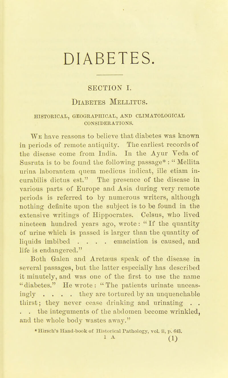 DIABETES. SECTION I. Diabetes Mellitus. HISTORICAL, GEOGRAPHICAL, AND CLIMATOLOQICAL CONSIDERATIONS. We have reasons to believe that diabetes was known in periods of remote antiquity. The earliest records of the disease come from India. In the Ayur Yeda of Sasriita is to be found the following passage* :  Mellita urina laborantem quem medicus indicat, ille etiam in- curabilis dictus est. The presence of the disease iu various parts of Europe and Asia during very remote periods is referred to by numerous writers, although nothing definite upon the subject is to be found in the extensive writings of Hippocrates. Celsus, who lived nineteen hundred years ago, wrote:  If the quantity of urine which is passed is larger tlian the quantity of liquids imbibed .... emaciation is caused, and life is endangered. Both Galen and Aretseus speak of the disease in several passages, but the latter especially has described it minutely, and was one of the first to use the name diabetes. He wrote : The patients urinate unceas- ingly .... they are tortured by an unquenchable thirst; they never cease drinking and urinating . , . . the integuments of the abdomen become wrinkled, and the whole body wastes away. ♦Hirsch's Hand-book of Historical Pathology, vol. ii, p. 643.