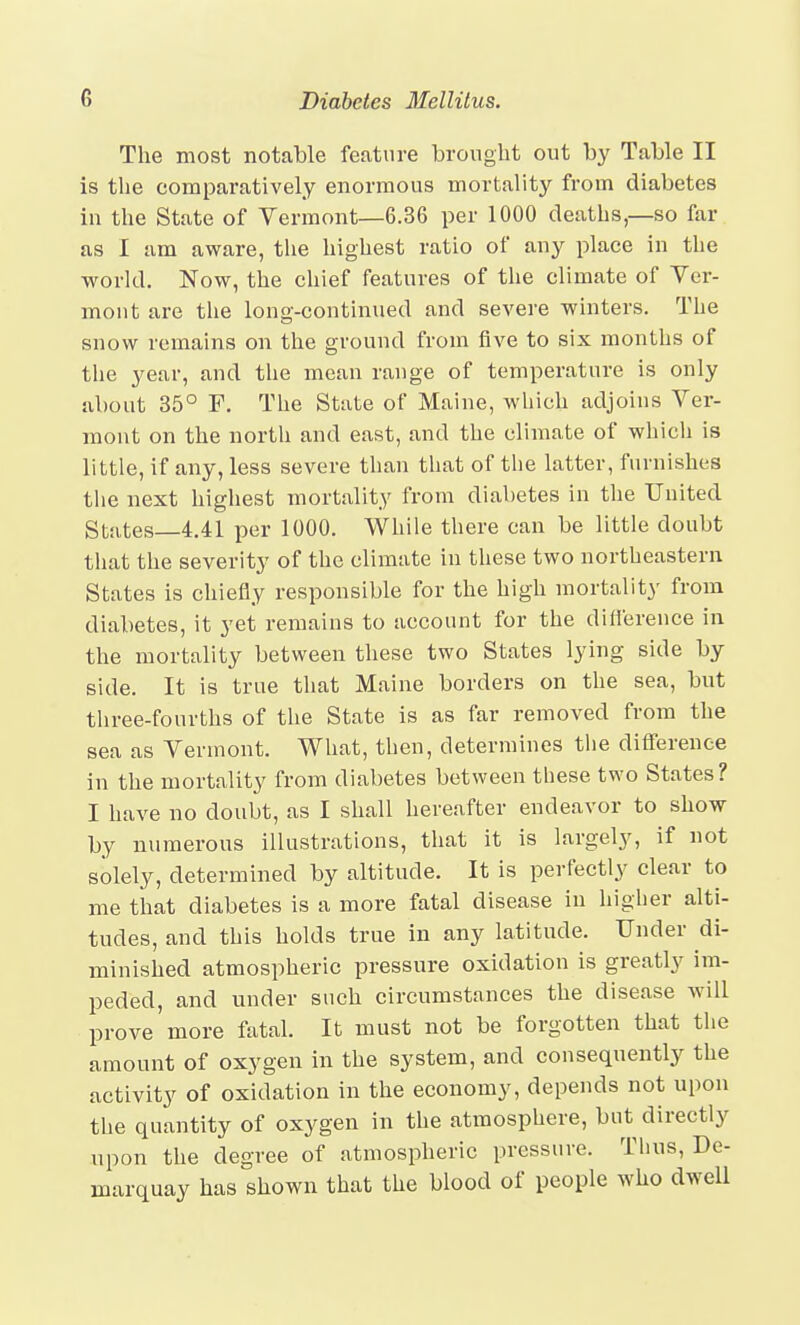 The most notable feature brought out by Table II is the comparatively enormous mortality from diabetes in the State of Vermont—6.36 per 1000 deaths,—so far as I am aware, the highest ratio of any place in the world. Now, the chief features of tlie climate of Ver- mont are tlie long-continued and severe winters. The snow remains on the ground from five to six months of the year, and the mean range of temperature is only about 35° P. The State of Maine, which adjoins Ver- mont on the north and east, and the climate of whicli is little, if any, less severe than that of the latter, furnishes the next highest mortality from diabetes in the United States 4.41 per 1000. While there can be little doubt that the severity of the climate in these two northeastern States is chiefly responsible for the high mortality from diabetes, it yet remains to account for the diiference in the mortality between these two States lying side by side. It is true that Maine borders on the sea, but three-fourths of the State is as far removed from the sea as Vermont. What, then, determines the difference in the mortality from diabetes between these two States? I have no doubt, as I shall hereafter endeavor to show by numerous illustrations, that it is largely, if not solely, determined by altitude. It is perfectly clear to me that diabetes is a more fatal disease in higher alti- tudes, and this holds true in any latitude. Under di- minished atmospheric pressure oxidation is greatly im- peded, and under such circumstances the disease will prove more fatal. It must not be forgotten that the amount of oxygen in the system, and consequently the activity of oxidation in the economy, depends not upon the quantity of oxygen in the atmosphere, but directly upon the degree of atmospheric pressure. Thus, De- marquay has shown that the blood of people who dwell