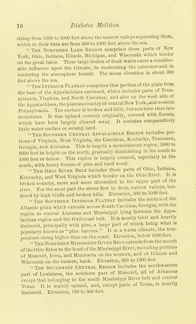 rising from 1000 to 2000 feet above the narrow valleys separating them, wliich iu their turn are from 500 to 1000 feet above the sea.  The Nokthern Lake Region comprises those parts of New- York, Ohio, Indiana, Illinois, Michigan, and Wisconsin which border on the great lakes. These large bodies of fresh water exert a consider- able influence upon the climate, in moderating the extremes and in rendering the atmosphere humid. The mean elevation is about 300 feet above the sea.  The Intekiob Plateau comprises that portion of the plain from the base of tlie Appalachians eastward, whicli includes parts of Penn- sylvania, Virginia, and North Carolina; and also ou the west side of the Appalachians, the plateau country of central New York, and western Pennsylvania. Tiie surface is broken and hilly, butnowhere rises into mountains. It was upland country originally, covered with forests, which have been largely cleared away. It contains comparatively little water surface or swamp land. TuBSouTnEHN Central Appalachian Region includes por- tions of Virginia, West Virginia, the Caroliuas, Kentucky, Tennessee, Georgia, and Alabama. This is largely a mountainous region, 5000 to 6000 feet in height on the north, gradually diminishing in the south to 1000 feet or below. This region is largely covered, especially in the south, with heavy forests of pine and hard wood. Thb Ohio River Belt includes those parts of Ohio, Indiana, Kentucky, and West Virginia which border ou the Ohio River. It is broken country, more and more diversified in the upper part of the river. For the most part the rivers flow in deep, narrow valleys, bor- dered by high bluffs and broken hills. Elevation, 500 to 1000 feet.  The Southern Interior Plateau includes the section of the Atlantic plain which extends across South Carolina, Georgia, with the region in central Alabama and Mississippi lying between the Appa- lachian region and the Gulf-coast belt. It is mostly level and heavily timbered, principally with pine, a large part of which being what is populariy known as  pine barrens. It is a warm climate, the tem- perature rising higher than on the coast. Elevation, below 1000 feet. The Northern Mississippi River Belt extends from the mouth of the Ohio River to the head of the Mississippi River, including portions of Missouri, Iowa, and Minnesota on the western, and of Illinois and Wisconsin on the eastern, bank. Elevation, 500 to 1000 feet The Southwest Central Region includes the northwestern part of Louisiana, the southern part of Missouri, all of Arkansas except that belonging to the south Mississippi River belt and central Texas. It is mainly upland, and, except parts of Texas, is heavily timbered. Elevation, 100 to 500 feet.