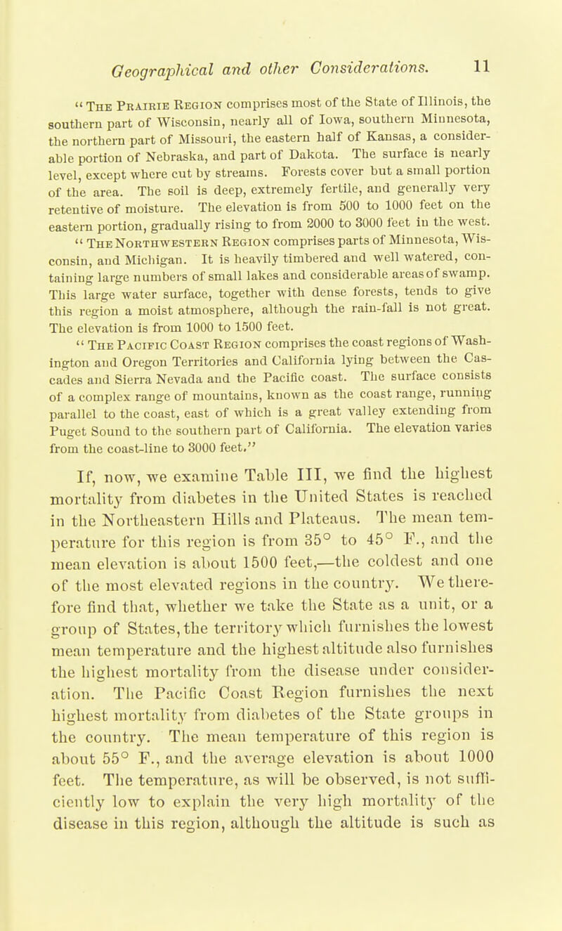  The Prairie Region comprises most of the State of Illinois, tlie southern part of Wisconsin, nearly all of Iowa, southern Minnesota, the northern part of Missouri, the eastern half of Kansas, a consider- able portion of Nebraska, and part of Dakota. The surface is nearly level except where cut by streams. Forests cover but a small portion of the area. The soil is deep, extremely fertile, and generally veiy retentive of moisture. The elevation is from 500 to 1000 feet on the eastern portion, gradually rising to from 2000 to 3000 leet in the west.  The Northwestern Region comprises parts of Minnesota, Wis- consin, and Michigan. It is heavily timbered and well watered, con- taining large numbers of small lakes and considerable areas of swamp. This large water surface, together with dense forests, tends to give this region a moist atmosphere, although the rain-fall is not great. The elevation is from 1000 to 1500 feet.  The Pacific Coast Region comprises the coast regions of Wash- ington and Oregon Territories and California lying between the Cas- cades and Sierra Nevada and the Pacific coast. The surface consists of a complex range of mountains, known as the coast range, running parallel to the coast, east of which is a great valley extending from Puget Sound to the southern part of California. The elevation varies from the coast-line to 3000 feet, If, now, we examine Table III, we find the bigliest mortality from diabetes in the United States is reached in the Northeastern Hills and Plateaus. The mean tem- perature for this region is from 35° to 45° F., and the mean elevation is about 1500 feet,—the coldest and one of the most elevated regions in the countr3^ We there- fore find that, whether we take the State as a unit, or a group of States, the territor}^ which furnishes the lowest mean temperature and the highest altitude also furnishes the highest mortality from the disease under consider- ation. The Pacific Coast Region furnishes the next highest mortality from diabetes of the State groups in the country. The mean temperature of this region is about 55° F., and the average elevation is about 1000 feet. The temperature, as will be observed, is not sufli- ciently low to explain the very high mortalit}' of the disease in this region, although the altitude is such as
