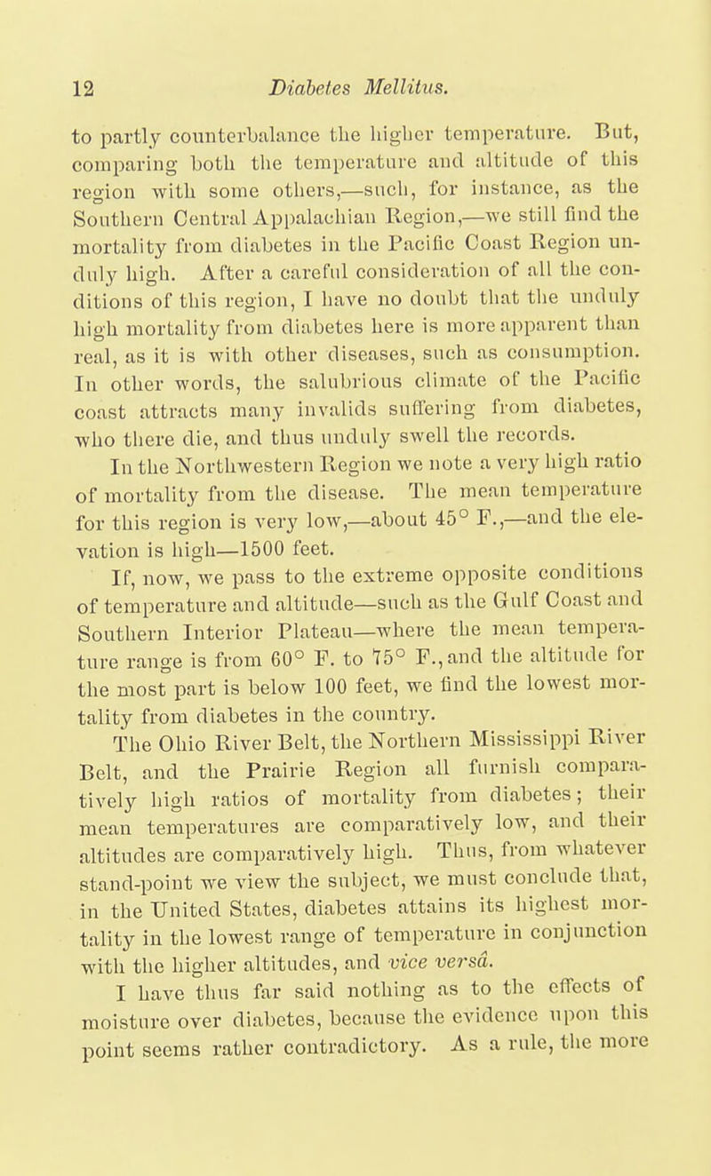 to partly counterbalance the liighcr temperature. But, comparing both the temperature and altitude of this reo-ion with some others,—sucli, for instance, as the Southern Central Appalachian Region,—we still find the mortality from diabetes in the Pacific Coast Region un- duly high. After a careful consideration of all the con- ditions of this region, I have no doubt tliat the unduly high mortality from diabetes here is more apparent than real, as it is with other diseases, such as consumption. In other words, the salubrious climate of the Pacific coast attracts many invalids suffering from diabetes, who there die, and thus unduly swell the records. In the Northwestern Region we note a very high ratio of mortality from the disease. The mean temperature for this region is very low,—about 45° F.,—and the ele- vation is high—1500 feet. If, now, we pass to the extreme opposite conditions of temperature and altitude—such as the Gulf Coast and Southern Interior Plateau—where the mean tempera- ture range is from 60° F. to 15° F.,and the altitude for the most part is below 100 feet, we find the lowest mor- tality from diabetes in the country. The Ohio River Belt, the Northern Mississippi River Belt, and the Prairie Region all furnish compara- tively high ratios of mortality from diabetes; their mean temperatures are comparatively low, and their altitudes are comparatively high. Thus, from whatever stand-point we view the subject, we must conclude that, in the United States, diabetes attains its highest mor- tality in the lowest range of temperature in conjunction with the higher altitudes, and vice versa. I have thus far said nothing as to the effects of moisture over diabetes, because the evidence upon this point seems rather contradictory. As a rule, the more