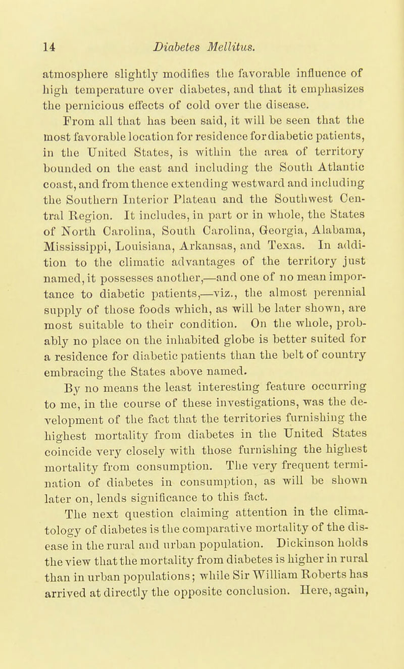 atmosphere slightly modifies the favorable influence of high temperature over diabetes, and that it emphasizes the pernicious effects of cold over the disease. From all that has been said, it will be seen that the most favorable location for residence for diabetic patients, in the United States, is within the area of territory bounded on the east and including the South Atlantic coast, and from thence extending westward and including the Southern Interior Plateau and the Southwest Cen- tral Region. It includes, in part or in whole, the States of North Carolina, South Carolina, Georgia, Alabama, Mississippi, Louisiana, Arkansas, and Texas. In addi- tion to the climatic advantages of the territory just named, it possesses another,—and one of no mean impor- tance to diabetic patients,—viz., the almost perennial supply of those foods which, as will be later shown, are most suitable to their condition. On the whole, prob- ably no place on the inhabited globe is better suited for a residence for diabetic patients than the belt of comitry embracing the States above named. By no means the least interesting feature occurring to me, in the course of these investigations, was the de- velopment of the fact that the territories furnishing the highest mortality from diabetes in the United States coincide very closely with those furnishing the highest mortality from consumption. The very frequent termi- nation of diabetes in consumption, as will be shown later on, lends significance to this fact. The next question claiming attention in the clima- tology of diabetes is the comparative mortality of the dis- ease in the rural and urban population. Dickinson holds the view that the mortality from diabetes is higher in rural than in urban populations; while Sir William Roberts has arrived at directly the opposite conclusion. Here, again,