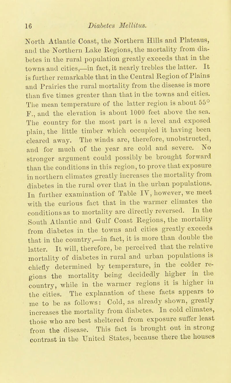 North Atlantic Coast, the Northern Hills and Plateaus, and the Northern Lake Regions, the mortality from dia- betes in the rural population greatlj'- exceeds that in the towns and cities,—in fact, it nearly trebles the latter. It is further remarkable that in the Central Region of Plains and Prairies the rural mortality from the disease is more than five times greater than that in the towns and cities. The mean temperature of the latter region is about 55° F., and the elevation is about 1000 feet above the sea. The country for the most part is a level and exposed IDlain, the little timber which occupied it having been cleared away. The winds are, therefore, unobstructed, and for much of the year are cold and severe. No stronger argument could possibly be brought forward than the conditions in this region, to prove that exposure in northern climates greatly increases the mortality from diabetes in the rural over that in the urban populations. In further examination of Table lY, however, we meet with the curious fact that in the warmer climates the conditions as to mortality are directly reversed. In the South Atlantic and Gulf Coast Regions, the mortality from diabetes in the towns and cities greatly exceeds that in the country,—in fact, it is more than double the latter. It will, therefore, be perceived that the relative mortality of diabetes in rural and urban populations is chiefly determined by temperature, in the colder re- gions the mortality being decidedly higher in the country, while in the warmer regions it is higher in the cities. The explanation of these facts appears to me to be as follows: Cold, as already shown, greatly increases the mortality from diabetes. In cold climates, those who are best sheltered from exposure suffer least from the disease. This fact is brought out in strong contrast in the United States, because there the houses